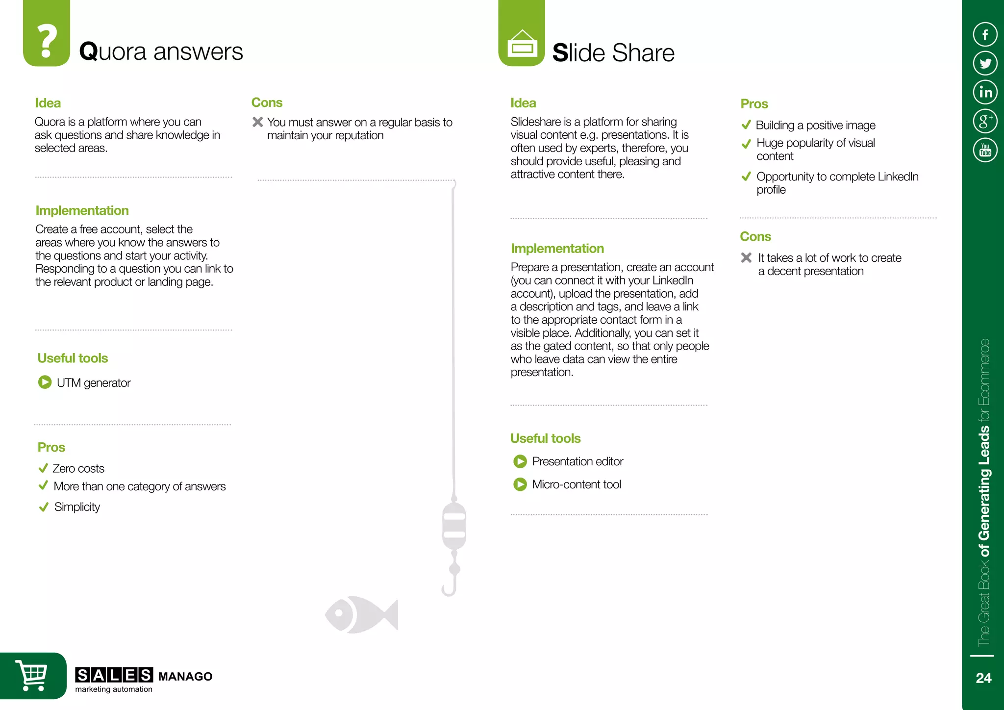 Quora answers
Quora is a platform where you can
ask questions and share knowledge in
selected areas.
Create a free account, select the
areas where you know the answers to
the questions and start your activity.
Responding to a question you can link to
the relevant product or landing page.
Idea
Implementation
UTM generator
Useful tools
Zero costs
You must answer on a regular basis to
maintain your reputation
Pros
Cons
More than one category of answers
Slide Share
Slideshare is a platform for sharing
visual content e.g. presentations. It is
often used by experts, therefore, you
should provide useful, pleasing and
attractive content there.
Prepare a presentation, create an account
(you can connect it with your LinkedIn
account), upload the presentation, add
a description and tags, and leave a link
to the appropriate contact form in a
visible place. Additionally, you can set it
as the gated content, so that only people
who leave data can view the entire
presentation.
Idea
Implementation
Presentation editor
Useful tools
Building a positive image
It takes a lot of work to create
a decent presentation
Pros
Cons
Huge popularity of visual
content
Micro-content tool
Simplicity
Opportunity to complete LinkedIn
profile
24
TheGreatBookofGeneratingLeadsforEcommerce
 