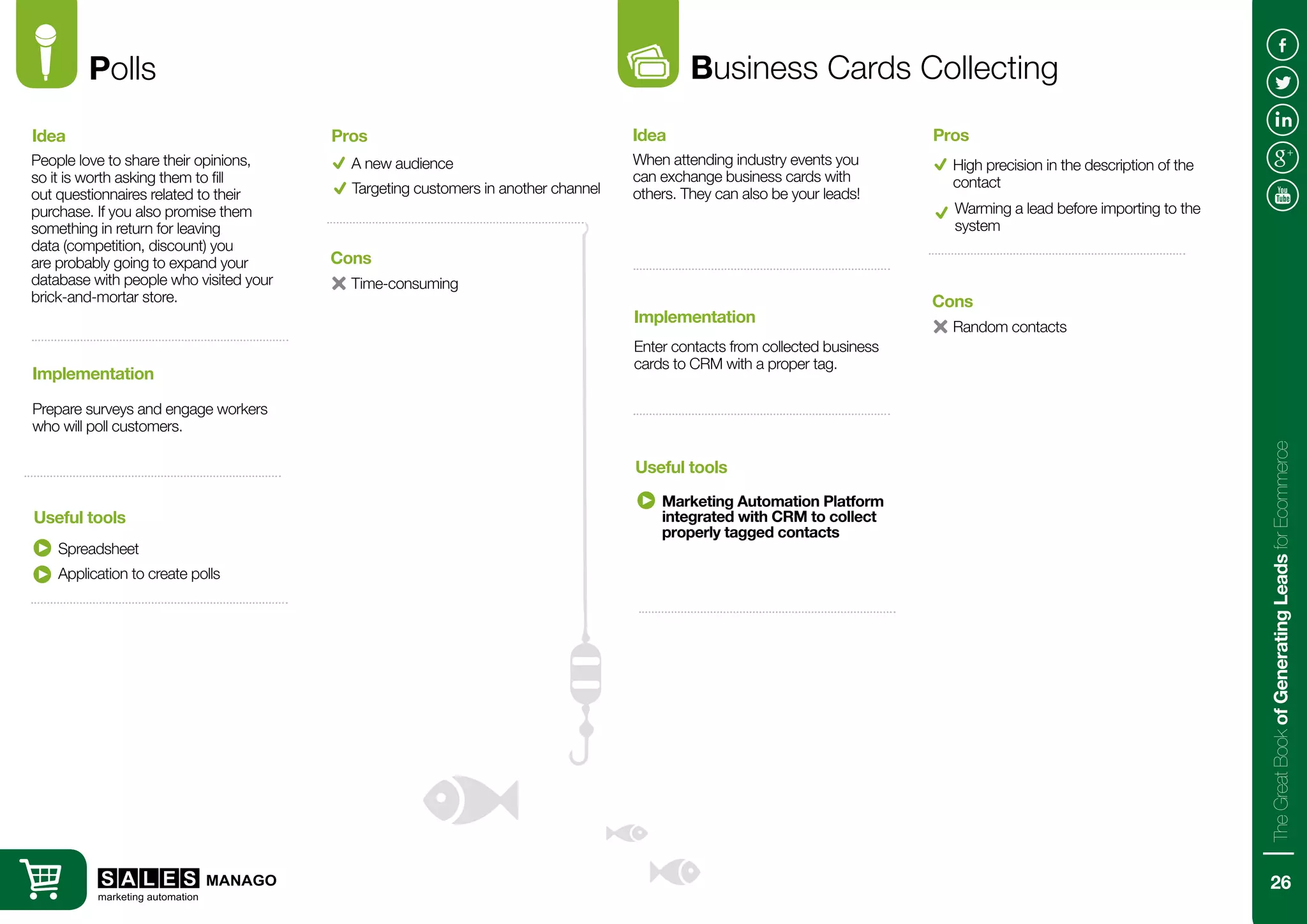 Polls
People love to share their opinions,
so it is worth asking them to fill
out questionnaires related to their
purchase. If you also promise them
something in return for leaving
data (competition, discount) you
are probably going to expand your
database with people who visited your
brick-and-mortar store.
Prepare surveys and engage workers
who will poll customers.
Idea
Implementation
Useful tools
A new audience
Time-consuming
Pros
Cons
Targeting customers in another channel
Spreadsheet
Business Cards Collecting
When attending industry events you
can exchange business cards with
others. They can also be your leads!
Enter contacts from collected business
cards to CRM with a proper tag.
Idea
Implementation
Useful tools
High precision in the description of the
contact
Random contacts
Pros
Cons
Warming a lead before importing to the
system
Marketing Automation Platform
integrated with CRM to collect
properly tagged contacts
Application to create polls
26
TheGreatBookofGeneratingLeadsforEcommerce
 