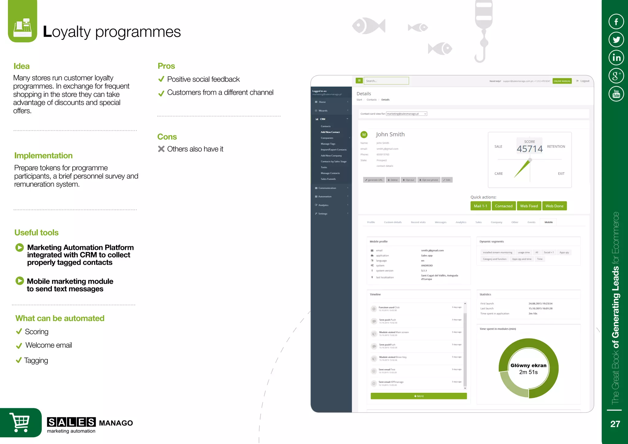 Loyalty programmes
Many stores run customer loyalty
programmes. In exchange for frequent
shopping in the store they can take
advantage of discounts and special
offers.
Prepare tokens for programme
participants, a brief personnel survey and
remuneration system.
Idea
Implementation
Marketing Automation Platform
integrated with CRM to collect
properly tagged contacts
Useful tools
Positive social feedback
Pros
Customers from a different channel
Others also have it
Cons
Mobile marketing module
to send text messages
Scoring
What can be automated
Welcome email
Tagging
27
TheGreatBookofGeneratingLeadsforEcommerce
 