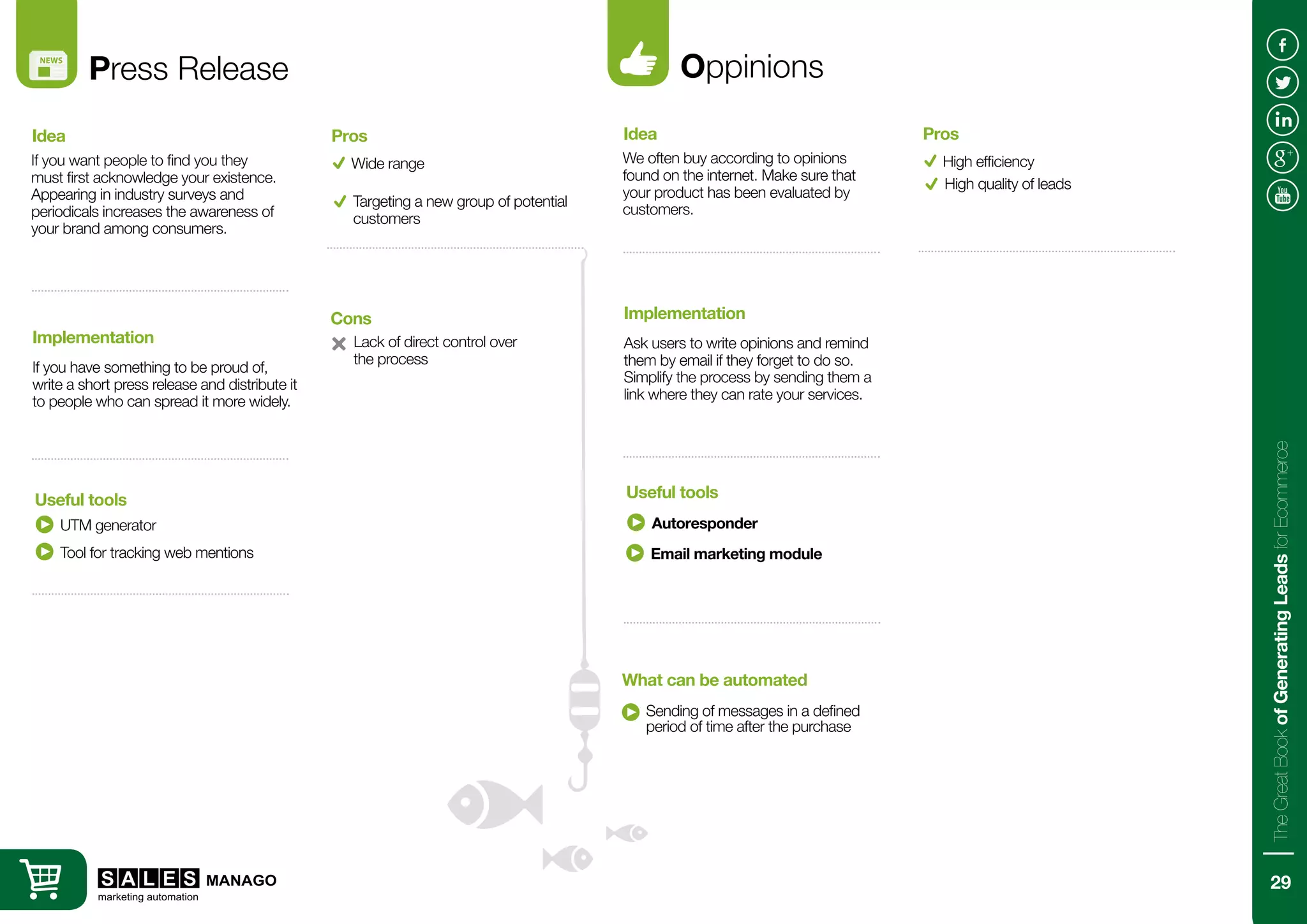 Press Release
If you want people to find you they
must first acknowledge your existence.
Appearing in industry surveys and
periodicals increases the awareness of
your brand among consumers.
If you have something to be proud of,
write a short press release and distribute it
to people who can spread it more widely.
Idea
Implementation
UTM generator
Useful tools
Wide range
Lack of direct control over
the process
Pros
Cons
Targeting a new group of potential
customers
Tool for tracking web mentions
Oppinions
We often buy according to opinions
found on the internet. Make sure that
your product has been evaluated by
customers.
Ask users to write opinions and remind
them by email if they forget to do so.
Simplify the process by sending them a
link where they can rate your services.
Idea
Implementation
Autoresponder
Sending of messages in a defined
period of time after the purchase
Useful tools
What can be automated
High efficiency
Pros
High quality of leads
Email marketing module
29
TheGreatBookofGeneratingLeadsforEcommerce
 