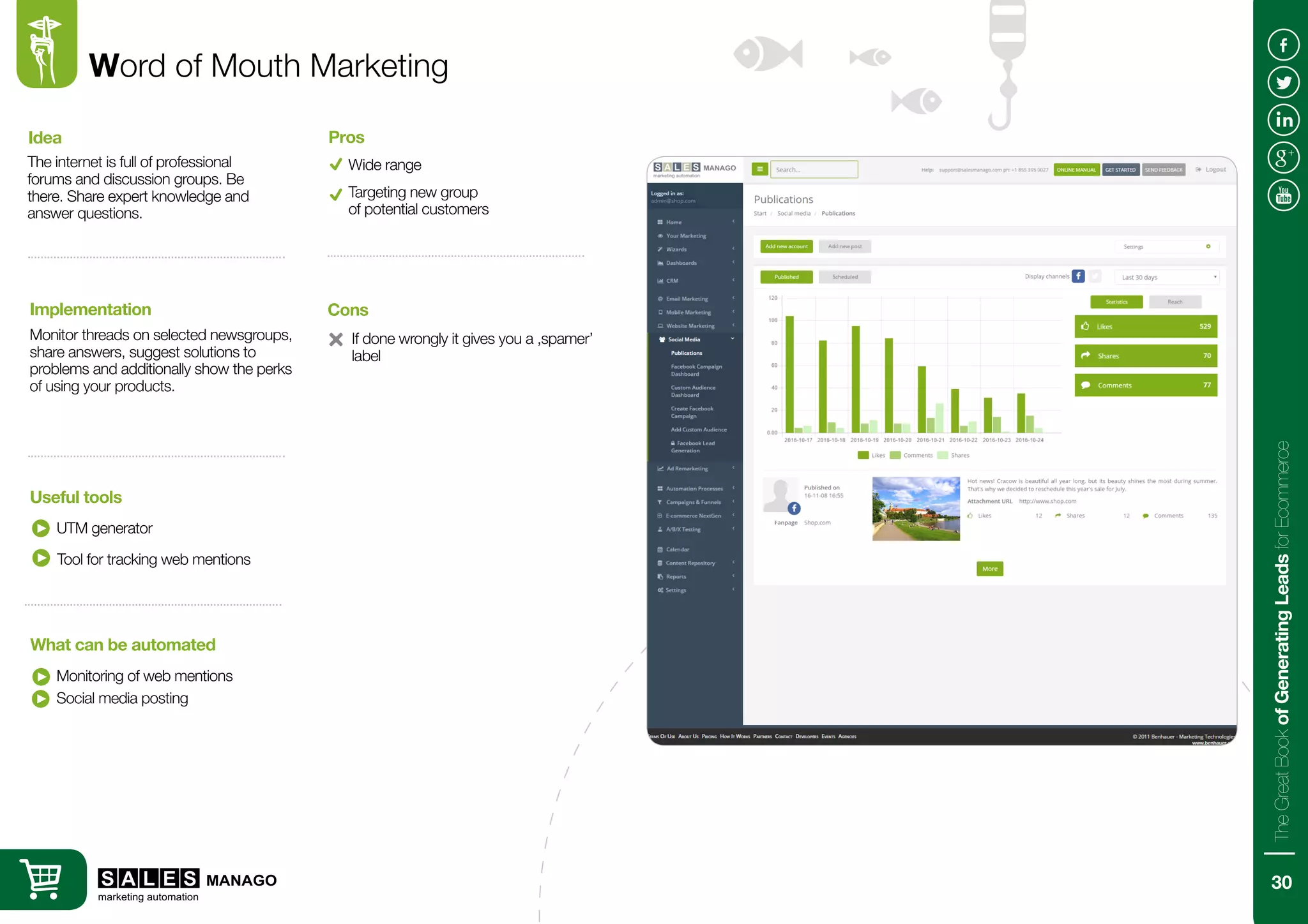Word of Mouth Marketing
The internet is full of professional
forums and discussion groups. Be
there. Share expert knowledge and
answer questions.
Monitor threads on selected newsgroups,
share answers, suggest solutions to
problems and additionally show the perks
of using your products.
Idea
Implementation
UTM generator
Monitoring of web mentions
Useful tools
What can be automated
Wide range
Pros
Social media posting
Targeting new group
of potential customers
Tool for tracking web mentions
If done wrongly it gives you a ‚spamer’
label
Cons
30
TheGreatBookofGeneratingLeadsforEcommerce
 