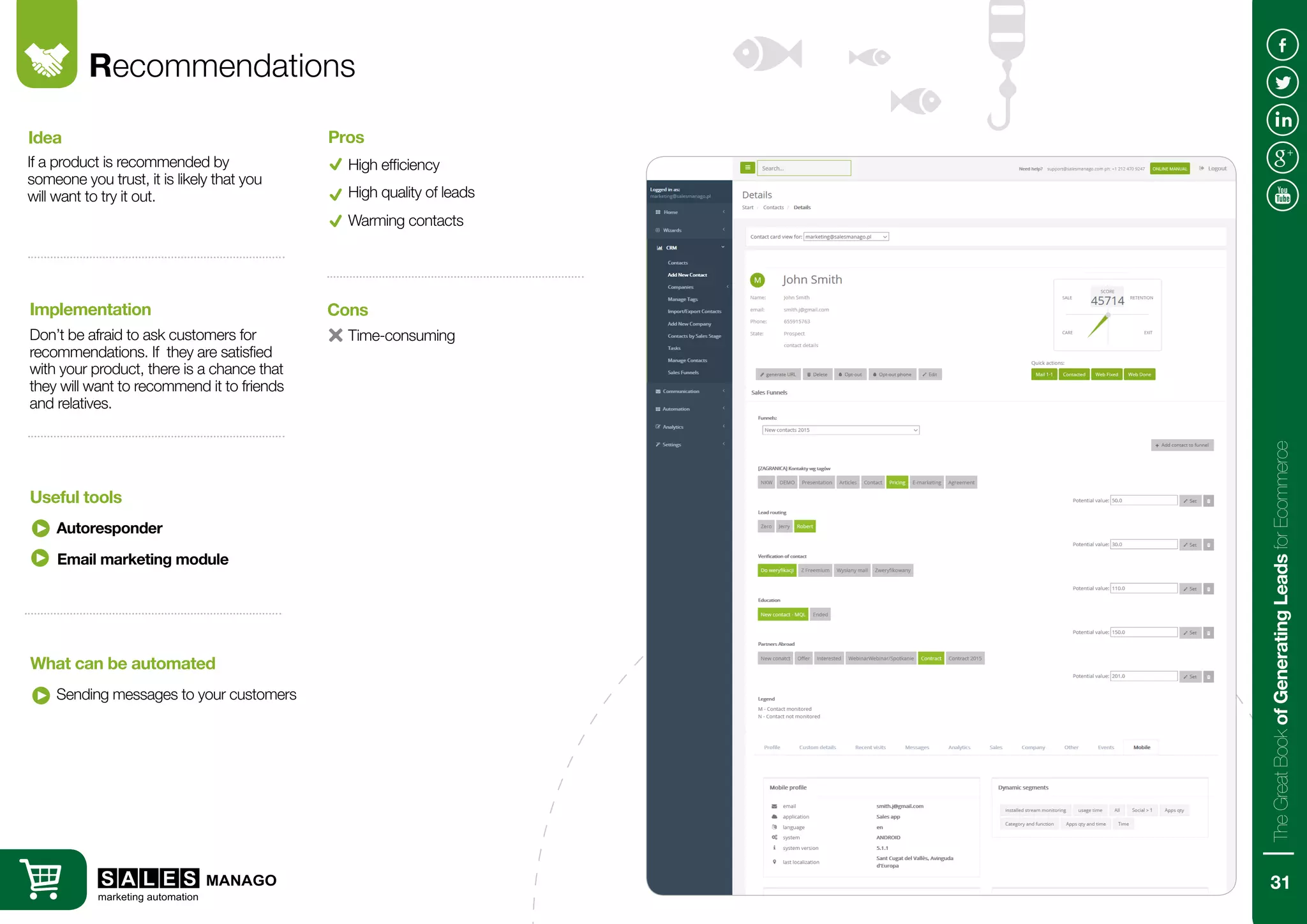 Recommendations
If a product is recommended by
someone you trust, it is likely that you
will want to try it out.
Don’t be afraid to ask customers for
recommendations. If they are satisfied
with your product, there is a chance that
they will want to recommend it to friends
and relatives.
Idea
Implementation
Autoresponder
Sending messages to your customers
Useful tools
What can be automated
High efficiency
Pros
High quality of leads
Email marketing module
Time-consuming
Cons
Warming contacts
31
TheGreatBookofGeneratingLeadsforEcommerce
 
