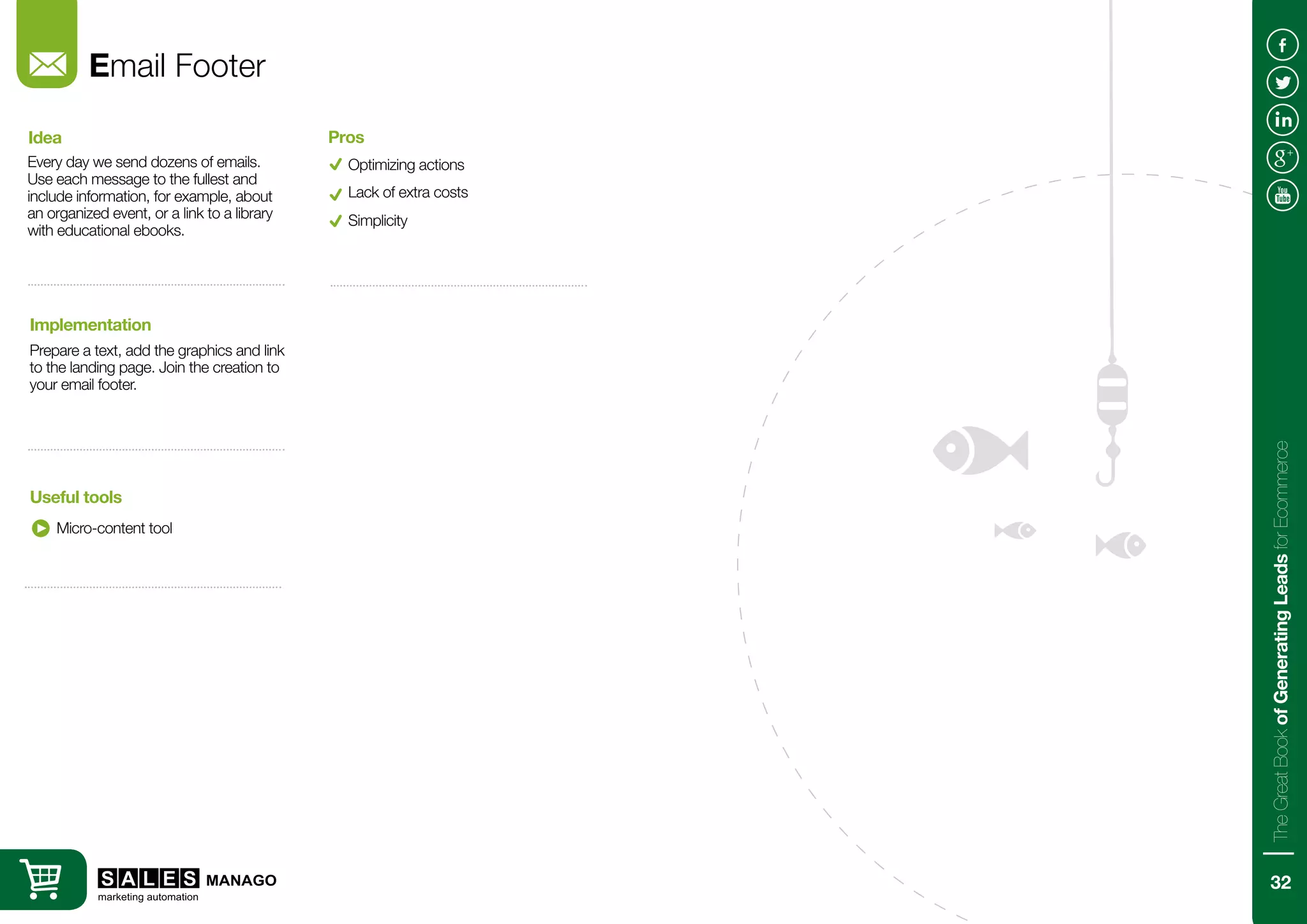 Email Footer
Every day we send dozens of emails.
Use each message to the fullest and
include information, for example, about
an organized event, or a link to a library
with educational ebooks.
Prepare a text, add the graphics and link
to the landing page. Join the creation to
your email footer.
Idea
Implementation
Micro-content tool
Useful tools
Optimizing actions
Pros
Lack of extra costs
Simplicity
32
TheGreatBookofGeneratingLeadsforEcommerce
 