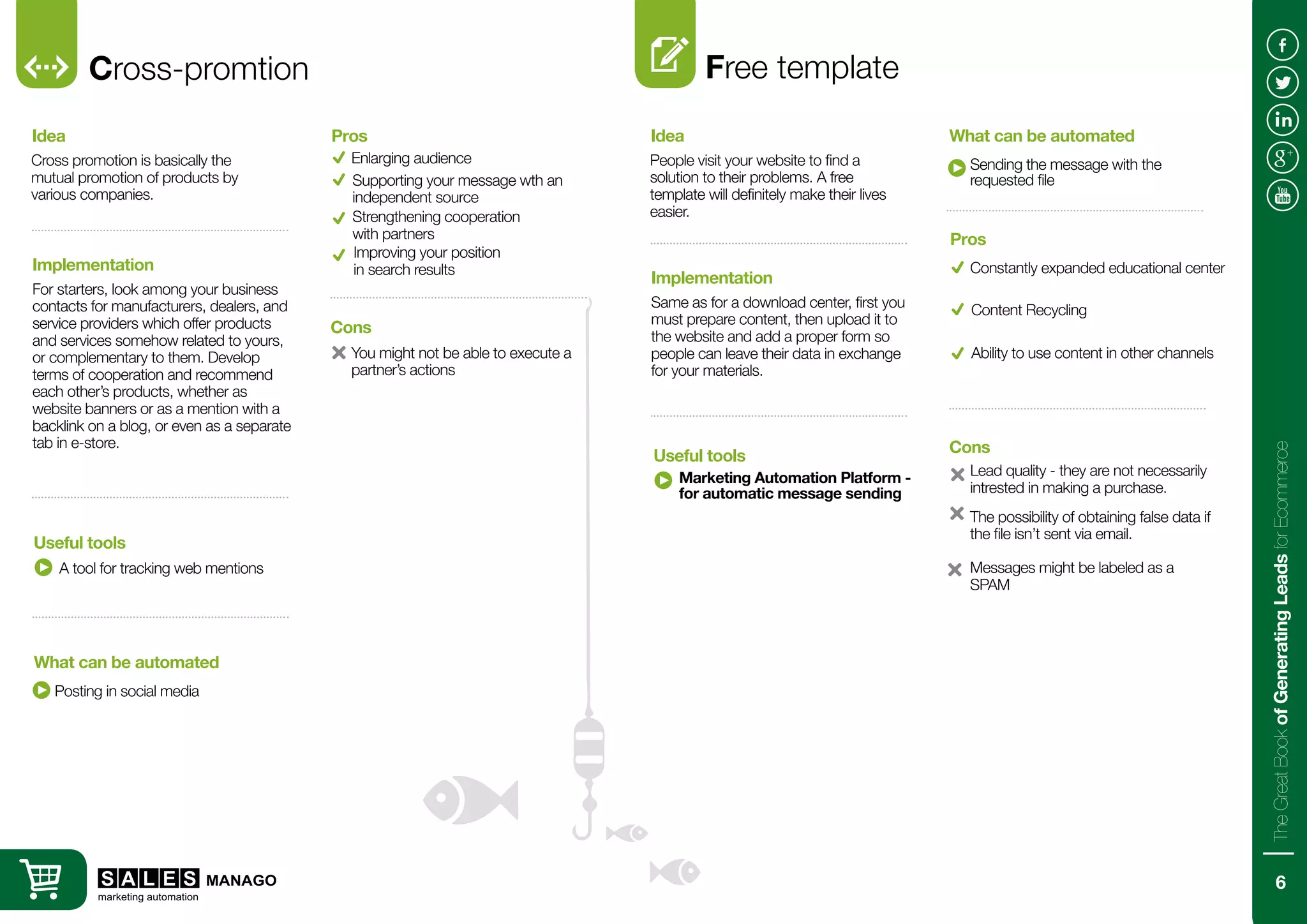 Cross-promtion
Cross promotion is basically the
mutual promotion of products by
various companies.
For starters, look among your business
contacts for manufacturers, dealers, and
service providers which offer products
and services somehow related to yours,
or complementary to them. Develop
terms of cooperation and recommend
each other’s products, whether as
website banners or as a mention with a
backlink on a blog, or even as a separate
tab in e-store.
Idea
Implementation
A tool for tracking web mentions
Posting in social media
Useful tools
What can be automated
Enlarging audience
You might not be able to execute a
partner’s actions
Pros
Cons
Supporting your message wth an
independent source
Strengthening cooperation
with partners
Free template
People visit your website to find a
solution to their problems. A free
template will definitely make their lives
easier.
Same as for a download center, first you
must prepare content, then upload it to
the website and add a proper form so
people can leave their data in exchange
for your materials.
Idea
Implementation
Marketing Automation Platform -
for automatic message sending
Sending the message with the
requested file
Useful tools
What can be automated
Constantly expanded educational center
Lead quality - they are not necessarily
intrested in making a purchase.
Pros
Cons
Content Recycling
Ability to use content in other channels
The possibility of obtaining false data if
the file isn’t sent via email.
Improving your position
in search results
Messages might be labeled as a
SPAM
6
TheGreatBookofGeneratingLeadsforEcommerce
 