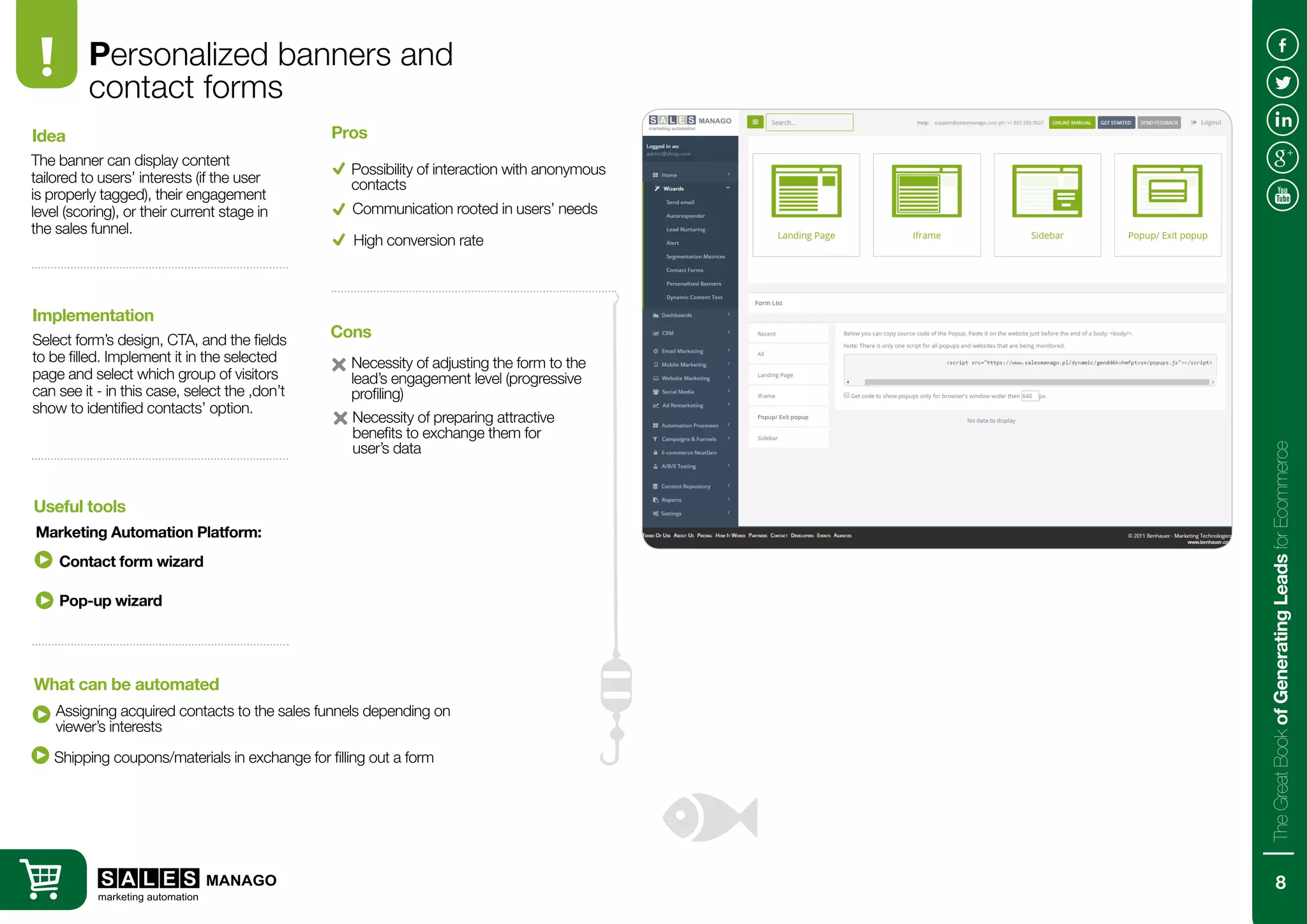 Personalized banners and
contact forms
The banner can display content
tailored to users’ interests (if the user
is properly tagged), their engagement
level (scoring), or their current stage in
the sales funnel.
Select form’s design, CTA, and the fields
to be filled. Implement it in the selected
page and select which group of visitors
can see it - in this case, select the ‚don’t
show to identified contacts’ option.
Idea
Implementation
Contact form wizard
Assigning acquired contacts to the sales funnels depending on
viewer’s interests
Useful tools
What can be automated
Possibility of interaction with anonymous
contacts
Necessity of adjusting the form to the
lead’s engagement level (progressive
profiling)
Pros
Cons
Communication rooted in users’ needs
High conversion rate
Marketing Automation Platform:
Pop-up wizard
Necessity of preparing attractive
benefits to exchange them for
user’s data
Shipping coupons/materials in exchange for filling out a form
8
TheGreatBookofGeneratingLeadsforEcommerce
 