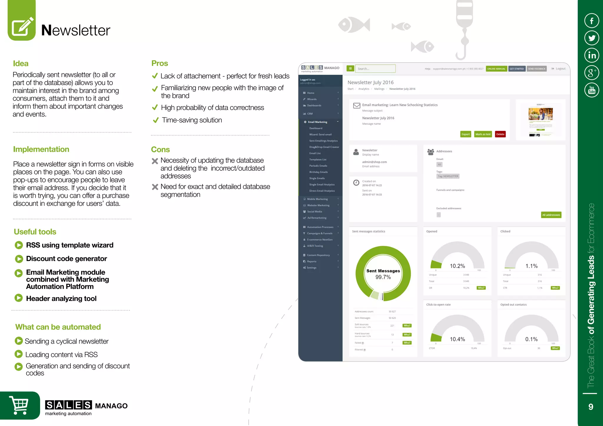 Newsletter
Periodically sent newsletter (to all or
part of the database) allows you to
maintain interest in the brand among
consumers, attach them to it and
inform them about important changes
and events.
Place a newsletter sign in forms on visible
places on the page. You can also use
pop-ups to encourage people to leave
their email address. If you decide that it
is worth trying, you can offer a purchase
discount in exchange for users’ data.
Idea
Implementation
RSS using template wizard
Sending a cyclical newsletter
Useful tools
What can be automated
Lack of attachement - perfect for fresh leads
Necessity of updating the database
and deleting the incorrect/outdated
addresses
Pros
Cons
Familiarizing new people with the image of
the brand
High probability of data correctness
Need for exact and detailed database
segmentation
Discount code generator
Email Marketing module
combined with Marketing
Automation Platform
Header analyzing tool
Loading content via RSS
Generation and sending of discount
codes
Time-saving solution
9
TheGreatBookofGeneratingLeadsforEcommerce
 