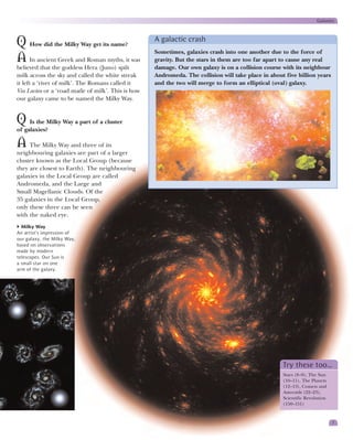 Galaxies


                                                   A galactic crash
Q How did the Milky Way get its name?
                                                   Sometimes, galaxies crash into one another due to the force of
A In ancient Greek and Roman myths, it was         gravity. But the stars in them are too far apart to cause any real
believed that the goddess Hera (Juno) spilt        damage. Our own galaxy is on a collision course with its neighbour
milk across the sky and called the white streak    Andromeda. The collision will take place in about five billion years
it left a ‘river of milk’. The Romans called it    and the two will merge to form an elliptical (oval) galaxy.
Via Lactea or a ‘road made of milk’. This is how
our galaxy came to be named the Milky Way.


Q Is the Milky Way a part of a cluster
of galaxies?

A The Milky Way and three of its
neighbouring galaxies are part of a larger
cluster known as the Local Group (because
they are closest to Earth). The neighbouring
galaxies in the Local Group are called
Andromeda, and the Large and
Small Magellanic Clouds. Of the
35 galaxies in the Local Group,
only these three can be seen
with the naked eye.
  Milky Way
An artist’s impression of
our galaxy, the Milky Way,
based on observations
made by modern
telescopes. Our Sun is
a small star on one
arm of the galaxy.




                                                                                                    Try these too…
                                                                                                    Stars (8–9), The Sun
                                                                                                    (10–11), The Planets
                                                                                                    (12–13), Comets and
                                                                                                    Asteroids (22–23),
                                                                                                    Scientific Revolution
                                                                                                    (150–151)


                                                                                                                            7
 
