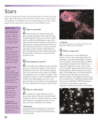 Universe




Stars
A star is a huge ball of gas and dust that gives out both heat and
light. When the gases in the star burn out, it dies. A star can live
for millions, even billions, of years depending on its size. Each
galaxy in the universe is made up of several billion stars.

 Quick Q’s:
 1. How many stars are
                                Q What is a protostar?
 there in the universe?
 We know of about 70
                                A Stars are born in clouds of dust and
 sextillion (7 followed         gases, mainly hydrogen. More and more gas
 by 22 zeros) stars in          is pulled together by gravity to form a cloud.
 the universe. However,
                                After a while the cloud begins to spin. This
 we are only able to see
 about 8,000 of these.          makes the gas atoms bump into each other at                Protostar
                                high speeds, creating a great deal of heat. As          An artist’s impression of the original ball of dust and
                                                                                        gases that combine to form a protostar.
 2. What are giant and          the cloud becomes hotter a nuclear reaction
 dwarf stars?                   takes place inside, and the cloud begins to
 Scientists classify stars as
 giant or dwarf stars on
                                glow. This glowing cloud is called a protostar.         Q What is a supernova?
                                The protostar continues to contract until it
 the basis of their size.
 The Sun is a dwarf star.
                                becomes a star.                                         A A supernova is a vast explosion in
 Supergiant stars – the                                                                 which an entire star is destroyed. After the
 biggest in the universe                                                                explosion, extremely bright light is emitted
 – are at least 400 times
 bigger than the Sun.
                                Q How long does a star live?                            for several days. Supernovas appear a billion
                                                                                        times brighter than the Sun. Sometimes, a
 3. What is a cluster
                                A A star glows for millions of years until the          supernova explosion can go on for weeks
 of stars?                      gases in its outer layer begin to cool, and the         or even months. Supernovas mostly occur in
 Stars are usually              hydrogen in the inner core is slowly used up.           distant galaxies. The last supernova to take
 found in groups called         The cool outer layer starts to glow red. When           place in the Milky Way occurred in 1604. It
 clusters. Some clusters        this happens the star is called a red giant. The        was observed by the famous astronomer
 are made up of loosely
 packed stars, while            red giant continues to lose its brightness until        Johannes Kepler. The brightest supernova to
 other stars are packed         it fades away. Depending on its size, a red             be recorded so far is 1993J in the galaxy M81.
 tightly together to            giant may die in an explosion, get compressed           It was seen on 26 March 1993. But because
 form a dense cluster.
                                to form a black hole or become a white dwarf.           the stars are so far away, we may see a
                                                                                        supernova explosion long after it takes place.
 4. What kind of stars
 are binary stars?
 Pairs of stars are
                                Q What is a white dwarf?
 called binary stars.
 Binary stars revolve
 around the same
                                A A small star usually shrinks to form a
                                dense white dwarf. The size of a white dwarf
 centre of gravity.
                                is similar to the size of Earth. There are many
                                white dwarfs in our galaxy but they are too
 5. Which is the
 brightest known star?          dim to be seen. Sirius B is one of them.
 The Pistol Star is the
 brightest known star in          White dwarf
 the universe. It is about      An enhanced image of white dwarf stars, which have
 10 million times               already shrunk to a size comparable to that of the
 brighter than the Sun.         Earth. These stars are too dim to be detected without
                                modern telescopes.

 8
 