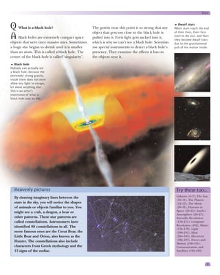 Stars



Q What is a black hole?                             The gravity near this point is so strong that any
                                                                                                            Dwarf stars
                                                                                                         When stars reach the end
                                                                                                         of their lives, their fires
                                                    object that gets too close to the black hole is
A Black holes are extremely compact space           pulled into it. Even light gets sucked into it,      start to die out, and then
                                                                                                         they become dwarf stars
objects that were once massive stars. Sometimes     which is why we can’t see a black hole. Scientists   due to the gravitational
a huge star begins to shrink until it is smaller    use special instruments to detect a black hole’s     pull of the matter inside.
than an atom. This is called a black hole. The      presence. They examine the effects it has on
centre of the black hole is called ‘singularity’.   the objects near it.
   Black hole
Nobody can actually see
a black hole, because the
extremely strong gravity
inside them does not even
allow any light to escape,
let alone anything else.
This is an artist’s
impression of what a
black hole may be like.




  Heavenly pictures                                                                                       Try these too…
  By drawing imaginary lines between the                                                                  Galaxies (6–7), The Sun
                                                                                                          (10–11), The Planets
  stars in the sky, you will notice the shapes                                                            (12–13), The Moon
  of animals or objects familiar to you. You                                                              (20–21), Humans in
  might see a crab, a dragon, a bear or                                                                   Space (24–25), Earth’s
                                                                                                          Atmosphere (26–27),
  other patterns. These star patterns are                                                                 Scientific Revolution
  called constellations. Astronomers have                                                                 (150–151), Computer
  identified 88 constellations in all. The                                                                Revolution (162), Matter
                                                                                                          (178–179), Light
  more famous ones are the Great Bear, the                                                                (180–181), Heat
  Little Bear and Orion, also known as the                                                                (184–185), Electricity
  Hunter. The constellations also include                                                                 (186–187), Forces and
                                                                                                          Motion (190–191),
  characters from Greek mythology and the                                                                 Communication and
  12 signs of the zodiac.                                                                                 Satellites (192–193)



                                                                                                                                  9
 