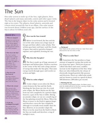 Universe



The Sun
Our solar system is made up of the Sun, eight planets, three
dwarf planets and many asteroids, comets and other space rocks.
The Sun is the largest object in the solar system and is located
right at its centre. The planets, dwarf planets, asteroids and
comets travel around the Sun in an ellipse. Our solar system
was formed about 5 billion years ago, and the surface of the
Sun is about 4.6 billion years old.

 Quick Q’s:
 1. What are sunspots?
                             Q How was the Sun created?
 Sunspots are storms on
 the surface of the Sun.
                             A Before it was formed, the Sun and the
 These storms appear         rest of the solar system was a huge mass of
 as huge, dark spots in      hot gas and dust called a solar nebula. This
 satellite pictures and so   nebula spun faster and faster until the clouds       Flaring up!
 are called sunspots.
                             of gases, dust and ice particles clumped          Solar flares on the surface of the Sun. Solar flares were
                                                                               observed for the first time in 1859.
                             together and exploded, forming the sun.
 2. How hot is the Sun?
 The Sun’s surface
                                                                               Q What is a solar flare?
 temperature is about
 5,760 °C (10,400 °F),       Q Why does the Sun glow?
 while its centre is an                                                        A Sometimes the Sun produces a huge
 incredible 15 million °C
 (28 million °F) –
                             A The Sun is made up of huge amounts of           amount of magnetic energy that sends out
 that is more than           hydrogen and helium gases. Nuclear reactions      jets of gas into space. These jets of gas are
 150,000 times hotter        at the centre of the Sun emit a large amount      called solar flares and cause a sudden
 than boiling water!
                             of energy that makes the Sun glow. That same      increase in the brightness of the Sun. Solar
                             energy travels through space and reaches us       flares are often followed by the release of
 3. How far is the           as heat and light.                                electrically charged particles like protons
 Sun from us?
                                                                               and electrons. These are called solar winds
 The Sun is about
                                                                               and are known to travel at a speed of about
 150 million kilometres
 (93 million miles)
 away from the Earth.
                             Q What is a solar eclipse?                        500 kilometres (300 miles) per second.

                             A A solar eclipse occurs when the Moon               Blocking the Sun
                                                                               In an annular (ring-shaped) eclipse, the Moon covers
 4. What is the corona?      comes between the Sun and the Earth,              only the middle portion of the Sun, causing a bright ring
 The corona is the           blocking the Sun from our view. In a total        of light to appear around the Moon.
 glowing atmosphere          solar eclipse, the Moon blocks out the Sun
 of the Sun that extends
 millions of kilometres      from our view completely. In a partial eclipse,
 into space. The corona      however, a part of the Sun is visible. During
 is 200 times hotter         an annular eclipse, we can see a small ring of
 than the Sun’s surface!
                             the Sun glowing around the Moon. When the
                             Moon is nearer to the Earth it appears larger
 5. Is the sun
 worshipped by people?
                             and therefore covers the Sun completely,
 The sun has been
                             although it is actually much smaller than the
 worshipped as a god         Sun. However, in an annular eclipse the
 since ancient times by      Moon is too far away from the Earth to block
 the Greeks, Romans
 and native Americans.
                             the Sun out totally and therefore a ring of
                             sunlight is seen.

10
 