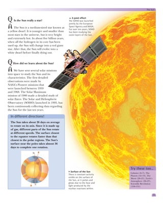 The Sun



Q Is the Sun really a star?                          A joint effort
                                                  The SOHO was launched
                                                  jointly by the European
A The Sun is a medium-sized star known as         Space Agency and NASA.
                                                  For over ten years, SOHO
a yellow dwarf. It is younger and smaller than    has been studying the
most stars in the universe, but is very bright    outer layers of the Sun.
and extremely hot. In about five billion years,
when all the hydrogen in its core has been
used up, the Sun will change into a red giant
star. After that, the Sun will evolve into a
white dwarf before finally dying out.


Q How did we learn about the Sun?
A We have sent several solar missions
into space to study the Sun and its
characteristics. The first detailed
observations were made by
NASA’s Pioneer missions that
were launched between 1959
and 1968. The Solar Maximum
mission of 1980 made a detailed study of
solar flares. The Solar and Heliospheric
Observatory (SOHO) launched in 1995, has
been continuously collecting data regarding
the Sun for the last ten years.

  In different directions!
  The Sun takes about 26 days on average
  to rotate on its axis. Since it is made up
  of gas, different parts of the Sun rotate
  at different speeds. The surface closest
  to the equator rotates faster than that
  closest to the polar regions. The Sun’s
  surface near the poles takes almost 36
  days to complete one rotation.

                    N




                                                                               Try these too…
                                                     Surface of the Sun
                                                                               Galaxies (6–7), The
                                                  There is constant activity
                                                                               Planets (12–13), The
                                                  visible on the surface of    Moon (20–21), Earth’s
                                                  the Sun, as it pulses and    Atmosphere (26–27),
                                                  glows due to the heat and    Scientific Revolution
                        S
                                                  light produced by the        (150–151)
                                                  nuclear reactions within.

                                                                                                       11
 