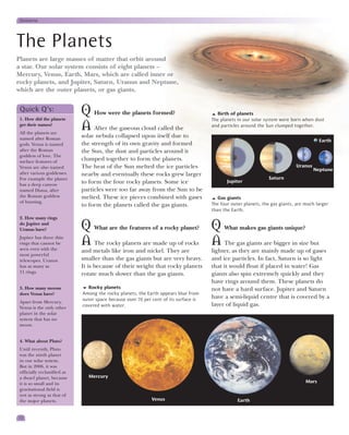 Universe




The Planets
Planets are large masses of matter that orbit around
a star. Our solar system consists of eight planets –
Mercury, Venus, Earth, Mars, which are called inner or
rocky planets, and Jupiter, Saturn, Uranus and Neptune,
which are the outer planets, or gas giants.


 Quick Q’s:
 1. How did the planets
                              Q How were the planets formed?                             Birth of planets
                                                                                       The planets in our solar system were born when dust
 get their names?
 All the planets are
                              A After the gaseous cloud called the                     and particles around the Sun clumped together.

 named after Roman
                              solar nebula collapsed upon itself due to
                                                                                                                                          Earth
 gods. Venus is named         the strength of its own gravity and formed
 after the Roman              the Sun, the dust and particles around it
 goddess of love. The
 surface features of
                              clumped together to form the planets.
 Venus are also named         The heat of the Sun melted the ice particles                                                    Uranus
                                                                                                                                       Neptune
 after various goddesses.     nearby and eventually these rocks grew larger
 For example the planet                                                                                          Saturn
                              to form the four rocky planets. Some ice                        Jupiter
 has a deep canyon
 named Diana, after           particles were too far away from the Sun to be
 the Roman goddess            melted. These ice pieces combined with gases                Gas giants
 of hunting.                                                                           The four outer planets, the gas giants, are much larger
                              to form the planets called the gas giants.
                                                                                       than the Earth.
 2. How many rings
 do Jupiter and
 Uranus have?                 Q What are the features of a rocky planet? Q What makes gas giants unique?
 Jupiter has three thin
 rings that cannot be
 seen even with the
                              A The rocky planets are made up of rocks A The gas giants are bigger in size but
                              and metals like iron and nickel. They are                lighter, as they are mainly made up of gases
 most powerful
 telescopes. Uranus           smaller than the gas giants but are very heavy.          and ice particles. In fact, Saturn is so light
 has as many as               It is because of their weight that rocky planets         that it would float if placed in water! Gas
 11 rings.                    rotate much slower than the gas giants.                  giants also spin extremely quickly and they
                                                                                       have rings around them. These planets do
 3. How many moons              Rocky planets                                          not have a hard surface. Jupiter and Saturn
 does Venus have?             Among the rocky planets, the Earth appears blue from
                              outer space because over 70 per cent of its surface is   have a semi-liquid centre that is covered by a
 Apart from Mercury,
 Venus is the only other      covered with water.                                      layer of liquid gas.
 planet in the solar
 system that has no
 moon.


 4. What about Pluto?
 Until recently, Pluto
 was the ninth planet
 in our solar system.
 But in 2006, it was
 officially reclassified as
 a dwarf planet, because        Mercury
 it is so small and its                                                                                                            Mars
 gravitational field is
 not as strong as that of
 the major planets.                                           Venus                                Earth


12
 