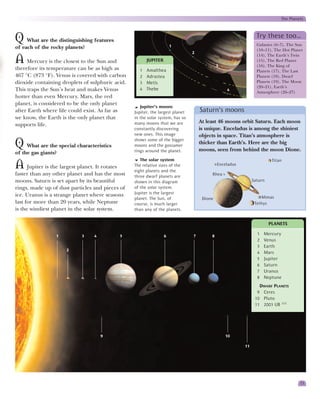 The Planets


                                                                                                                Try these too…
Q What are the distinguishing features                                1                                         Galaxies (6–7), The Sun
of each of the rocky planets?                                                                                   (10–11), The Hot Planet
                                                                                2
                                                                                                                (14), The Earth’s Twin
A Mercury is the closest to the Sun and                 JUPITER
                                                                                             3
                                                                                                                (15), The Red Planet
                                                                                                                (16), The King of
therefore its temperature can be as high as         1   Amalthea                                                Planets (17), The Last
467 °C (873 °F). Venus is covered with carbon       2   Adrastea                                                Planets (18), Dwarf
dioxide containing droplets of sulphuric acid.      3   Metis                                                   Planets (19), The Moon
                                                                                                                (20–21), Earth’s
This traps the Sun’s heat and makes Venus           4   Thebe                                    4
                                                                                                                Atmosphere (26–27)
hotter than even Mercury. Mars, the red
planet, is considered to be the only planet
                                                     Jupiter’s moons
after Earth where life could exist. As far as     Jupiter, the largest planet       Saturn’s moons
we know, the Earth is the only planet that        in the solar system, has so
                                                  many moons that we are            At least 46 moons orbit Saturn. Each moon
supports life.
                                                  constantly discovering            is unique. Enceladus is among the shiniest
                                                  new ones. This image              objects in space. Titan’s atmosphere is
                                                  shows some of the bigger
Q What are the special characteristics            moons and the gossamer
                                                  rings around the planet.
                                                                                    thicker than Earth’s. Here are the big
                                                                                    moons, seen from behind the moon Dione.
of the gas giants?
                                                     The solar system                                                   Titan
A Jupiter is the largest planet. It rotates       The relative sizes of the
                                                  eight planets and the
                                                                                             Enceladus

faster than any other planet and has the most     three dwarf planets are                Rhea
moons. Saturn is set apart by its beautiful       shown in this diagram                                       Saturn
rings, made up of dust particles and pieces of    of the solar system.
ice. Uranus is a strange planet where seasons     Jupiter is the largest
                                                  planet. The Sun, of                Dione                        Mimas
last for more than 20 years, while Neptune        course, is much larger                                       Tethys
is the windiest planet in the solar system.       than any of the planets.


                                                                                                                       PLANETS

                 1          3    4            5                   6             7        8                      1   Mercury
                                                                                                                2   Venus
                                                                                                                3   Earth
                     2
                                                                                                                4   Mars
                                                                                                                5   Jupiter
                                                                                                                6   Saturn
                                                                                                                7   Uranus
                                                                                                                8   Neptune
                                                                                                                 DWARF PLANETS
                                                                                                                9 Ceres
                                                                                                               10 Pluto
                                                                                                               11 2003 UB 313




                                     9                                                           10

                                                                                                         11




                                                                                                                                     13
 