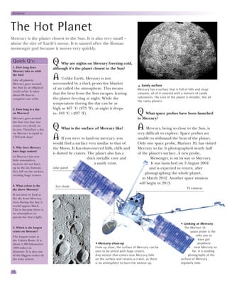 Universe




The Hot Planet
Mercury is the planet closest to the Sun. It is also very small –
about the size of Earth’s moon. It is named after the Roman
messenger god because it moves very quickly.


 Quick Q’s:
 1. How long does
                             Q Why are nights on Mercury freezing cold,
                             although it’s the planet closest to the Sun?
 Mercury take to orbit
 the Sun?
 Like all planets,
                             A Unlike Earth, Mercury is not
 Mercury goes around         surrounded by a thick protective blanket                  Sandy surface
 the Sun in an elliptical    of air called the atmosphere. This means               Mercury has a surface that is full of hills and steep
 (oval) orbit. It takes
 about 88 days to
                             that the heat from the Sun escapes, leaving            canyons, all of it covered with a mixture of sandy
 complete one orbit.         the planet freezing at night. While the                substances. The core of the planet is metallic, like all
                                                                                    the rocky planets.
                             temperature during the day can be as
 2. How long is a day        high as 467 °C (873 °F), at night it drops
 on Mercury?                 to -183 °C (-297 °F).                                  Q   What space probes have been launched
 Mercury goes around                                                                to Mercury?
 the Sun very fast, but
 rotates very slowly on
 its axis. Therefore a day   Q What is the surface of Mercury like?                 A Mercury, being so close to the Sun, is
 on Mercury is equal to                                                             very difficult to explore. Space probes are
 176 Earth days!             A If you were to land on mercury, you                  unable to withstand the heat of the planet.
                             would find a surface very similar to that of           Only one space probe, Mariner 10, has visited
 3. Why does Mercury         the Moon. It has dust-covered hills, cliffs and        Mercury so far. It photographed nearly half
 have huge craters?
                             is dotted by craters. The planet also has a            of the planet’s surface. A new probe,
 As Mercury has very
 little atmosphere,
                                                  thick metallic core and                   Messenger, is on its way to Mercury.
 meteors do not burn                                  a sandy crust.                        It was launched on 3 August 2004
 up in the air. Instead,     solar panel                                                   and is expected to return, after
 they fall on the surface,
 creating huge craters.
                                                                                         photographing the whole planet,
                                                                                       in March 2012. Another space mission
                                                                                     will begin in 2013.
 4. What colour is the        Sun shade
 sky above Mercury?                                                                                                      TV cameras
 If you were to look at
 the sky from Mercury,
 even during the day, it
 would appear black.
 This is because there is
 no atmosphere to
 spread the Sun’s light.

                                                                                                                      Looking at Mercury
 5. Which is the largest                                                                                               The Mariner 10
 crater on Mercury?                                                                                                        space probe is the
 The largest crater is                                                                                                         only one to
 the Caloris Basin. It is                                                                                                        have got
 about 1,300 kilometres                                  Mercury close-up                                                       anywhere
 (808 miles) in                                       From up close, the surface of Mercury can be                            near Mercury so
 diameter. It is also one                             seen to be pitted with huge craters.                                  far. It is sending
 of the biggest craters in                            Any meteor that comes near Mercury falls                           photographs of the
 the solar system.                                    on the surface and creates a crater, as there                 surface of Mercury
                                                      is no atmosphere to burn the meteor up.                       regularly now.

14
 