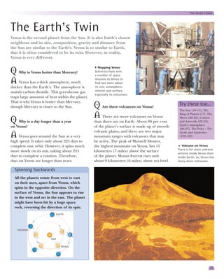 The Earth’s Twin




The Earth’s Twin
Venus is the second planet from the Sun. It is also Earth’s closest
neighbour and its size, composition, gravity and distance from
the Sun are similar to the Earth’s. Venus is so similar to Earth,
that it is often considered to be its twin. However, in reality,
Venus is very different.

                                                    Mapping Venus
Q Why is Venus hotter than Mercury?              Scientists have sent
                                                 a number of space

A Venus has a thick atmosphere, much             missions to Venus to
                                                 find out more about
thicker than the Earth’s. The atmosphere is      its size, atmosphere,
mainly carbon dioxide. This greenhouse gas       interior and surface,
                                                 especially its volcanoes.
traps large amounts of heat within the planet.
That is why Venus is hotter than Mercury,
though Mercury is closer to the Sun.             Q Are there volcanoes on Venus?                  Try these too…
                                                                                                  The Sun (10–11), The

                                                 A There are more volcanoes on Venus              King of Planets (17), The

Q Why is a day longer than a year                than there are on Earth. About 80 per cent
                                                                                                  Moon (20–21), Comets
                                                                                                  and Asteroids (22–23),
                                                                                                  Earth’s Atmosphere
on Venus?                                        of the planet’s surface is made up of smooth
                                                                                                  (26–27), The Poles – The
                                                 volcanic plains, and there are two major
A Venus goes around the Sun at a very            mountain ranges with volcanoes that may
                                                                                                  Arctic and Antarctica
                                                                                                  (122–123)
high speed. It takes only about 225 days to      be active. The peak of Maxwell Montes,
complete one orbit. However, it spins much       the highest mountain on Venus, lies 11             Volcano on Venus
                                                                                                 There is far more volcanic
more slowly on its axis, taking about 243        kilometres (7 miles) above the surface
                                                                                                 activity inside Venus than
days to complete a rotation. Therefore,          of the planet. Mount Everest rises only         inside Earth; so, Venus has
days on Venus are longer than years.             about 9 kilometres (6 miles) above sea level.   many more volcanoes.

  Spinning backwards
  All the planets rotate from west to east
  on their axes, apart from Venus, which
  spins in the opposite direction. On the
  surface of Venus, the Sun appears to rise
  in the west and set in the east. The planet
  might have been hit by a huge space
  rock, reversing the direction of its spin.
                              Earth



   rotation

                        Sun

                                 Venus




                                                                                                                         15
 