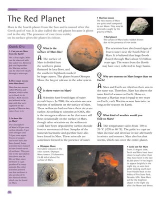 Universe




The Red Planet                                                                   Martian moon
                                                                               The two moons of Mars
                                                                               are quite small compared
Mars is the fourth planet from the Sun and is named after the                  to our Moon. They may be
                                                                               asteroids caught by the
Greek god of war. It is also called the red planet because it glows            gravity of Mars.
red in the sky. The presence of rust (iron oxide)
on its surface gives the planet its colour.                                            Red planet
                                                                                     The surface of Mars looks reddish brown
                                                                                     due to the presence of iron oxide.

 Quick Q’s:
 1. Can you see Mars
                           Q What is the                                             The scientists have also found signs of
                           surface of Mars like?                                      frozen water near the South Pole of
 from the Earth?
                                                                                      Mars. It is believed that huge floods
 On a clear night, Mars
 can be observed with
                           A The surface of                                          flowed through Mars about 3.5 billion
 the naked eye. Between    Mars is divided into                                     years ago. The water from the floods
 July and September        the northern plains                                     may have once collected in huge basins.
 the Martian surface
 can be observed clearly
                           flattened by lava flows, and
 through a telescope.      the southern highlands marked
                           by huge craters. The planet boasts Olympus          Q Why are seasons on Mars longer than on
 2. How many moons         Mons, the largest volcano in the solar system.      Earth?
 does Mars have?
 Mars has two moons                                                            A    Mars and Earth are tilted on their axis in
 called Phobos and
 Deimos, which orbit
                           Q Is there water on Mars?                           the same way. Therefore, Mars has almost the
                                                                               same kind of seasons as Earth. However,
 very closely to its
 surface. Both moons
 are believed to be
                           A Scientists have found signs of water              because a Martian year is equal to two years
                           in rock layers. In 2006, the scientists saw new     on Earth, each Martian season lasts twice as
 asteroids that were
 captured by the           deposits of sediment on the surface of Mars.        long as the seasons on Earth.
 gravity of Mars as they   These sediments had not been there six years
 came close to it.         earlier. According to scientists at NASA, this

 3. Is there life
                           is the strongest evidence so far that water still   Q    What kind of weather would you
                           flows occasionally on the surface of Mars,          find on Mars?
 on Mars?
                           though other scientists say the sediments
 The atmosphere
 of Mars is 95 per cent
                           could have been deposited by carbon dioxide         A The temperature varies from -140 to
 carbon dioxide, 3 per     frost or movement of dust. Samples of the           20 °C (-220 to 68 °F). The polar ice caps on
 cent nitrogen and         minerals haematite and goethite have also           Mars increase and decrease in size alternately
 1.6 per cent argon.
 Traces of oxygen
                           been found in Mars. These minerals are              in winter and summer. Mars also has dust
 and water have also       sometimes formed in the presence of water.          storms, which can cover the entire planet.
 been found. Some
 scientists have claimed      Olympus Mons                                                                   Look out for Mars
 to have found traces      The tallest volcano in the                                                      From 27 August 2006,
 of methane. This gave     solar system, Olympus                                                           Earth and Mars have been
 rise to the speculation   Mons towers 27 kilometres                                                       closer to each other than
 that there may be         (16.88 miles) above the                                                         they have been in the last
 life on Mars, since       surface of Mars.
 methane is a gas                                                                                          60,000 years! It has begun
 produced by many                                                                                          to appear brightly in the
 animals. But other                                                                                        night sky, as seen here
 scientists pointed                                                                                        while looking south-east
 out that methane is                                                                                       from Poodle Rock in the
 also produced by                                                                                          Valley of Fire State Park,
 the mineral olivine,                                                                                      Nevada, USA. Now Mars
 which can be found                                                                                        will be the brightest
 on Mars.                                                                                                  object in the night sky
                                                                                                           after the Moon and Venus.

16
 