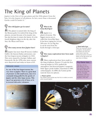 The King of Planets




The King of Planets
Jupiter is the first of the gas giants and the fifth planet from the
Sun. It is the largest of all planets. In fact, more than a thousand
Earths could fit inside it!


Q How did Jupiter get its name?                      Q   What is the
                                                                                                                Great Red Spot
                                                     Great Red Spot?
A The planet is named after the king of
the Roman gods. It is indeed the king of the         A Jupiter is a
planets, not just because of its massive size,       planet of storms. The
but also because it rotates the fastest. It is the   biggest storm area is
fourth brightest object in the sky, after the        called the Great Red Spot.
Sun, the Moon and Venus.                             It has been raging for at least
                                                     340 years. It is so big that
                                                     it can be seen from the
Q How many moons does Jupiter have?                  Earth through a telescope.
                                                                                                                  Giant ball of gas
                                                                                                               There are constant storms
                                                                                                               on Jupiter, during which
A Jupiter has more than 60 moons. Galileo                                                                      the winds can roar five
Galilei, the famous Italian astronomer, saw          Q How many explorations have been made                    times faster than the
                                                                                                               fastest hurricane on Earth.
the four largest moons of Jupiter in 1610.           to Jupiter?                                               Some of the big storms are
They were named Io, Europa, Callisto and                                                                       seen here in brown.
Ganymede. By the 1970s nine more moons               A     Many explorations have been made to
were discovered and today we know of 63.             the king of planets. Pioneer 11 took the first             Try these too…
                                                     close-up images in 1974, studied the                       The Sun (10–11),
  Volcanic moon                                      atmosphere and detected Jupiter’s magnetic                 The Planets (12–13),
                                                     field. Space probe Galileo, launched in 1989,              The Last Planets (18),
  Io, one of the four largest moons, lies                                                                       The Moon (20–21),
                                                     orbited Jupiter. In 2000, the Cassini probe                Comets and Asteroids
  very close to Jupiter. There is a great deal
                                                     took the best ever photos.                                 (22–23), Scientific
  of pressure on this small moon, since it is                                                                   Revolution (150–151),
  constantly being pulled by the gravity of             Planet spotter                                          Communication and
  Jupiter and the other large moons. This            The Galileo space probe was the first to make an entire    Satellites (192–193)
                                                     orbit around Jupiter.
  tug of war generates a lot of heat, so Io
  is covered with active volcanoes.




                                                                                                                                         17
 