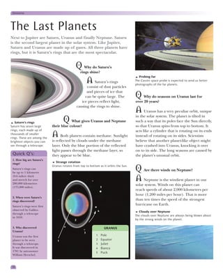 Universe




The Last Planets
Next to Jupiter are Saturn, Uranus and finally Neptune. Saturn
is the second largest planet in the solar system. Like Jupiter,
Saturn and Uranus are made up of gases. All three planets have
rings, but it is Saturn’s rings that are the most spectacular.


                                              Q Why do Saturn’s
                                                   rings shine?
                                                                                         Probing far
                                                         A Saturn’s rings              The Cassini space probe is expected to send us better
                                                                                       photographs of the far planets.
                                                       consist of dust particles
                                                       and pieces of ice that
                                                      can be quite large. The          Q Why do seasons on Uranus last for
                                                    ice pieces reflect light,          over 20 years?
                                                 causing the rings to shine.
                                                                                       A     Uranus has a very peculiar orbit, unique
                                                                                       in the solar system. The planet is tilted in
   Saturn’s rings                    Q   What gives Uranus and Neptune                 such a way that its poles face the Sun directly,
Saturn has seven large       their blue colour?                                        so that Uranus spins from top to bottom. It
rings, each made up of                                                                 acts like a cylinder that is rotating on its ends
thousands of smaller
rings. These are among the
                             A Both planets contain methane. Sunlight                  instead of rotating on its sides. Scientists
brightest objects you can    is reflected by clouds under the methane                  believe that another planet-like object might
see through a telescope.     layer. Only the blue portion of the reflected             have crashed into Uranus, knocking it over
                             light passes through the methane layer, so                on to its side. The long seasons are caused by
 Quick Q’s:                  they appear to be blue.                                   the planet’s unusual orbit.
 1. How big are Saturn’s
 rings?
                               Strange rotation
                             Uranus rotates from top to bottom as it orbits the Sun.
 Saturn’s rings can
 be up to 1 kilometre
                                                                                       Q Are there winds on Neptune?
 (0.6 miles) thick
 and stretch for over
 280,000 kilometres
                                                                                       A Neptune is the windiest planet in our
                                                                                       solar system. Winds on this planet can
 (175,000 miles).                                                 5
                                                                                       reach speeds of about 2,000 kilometres per
                                                                                       hour (1,200 miles per hour). That is more
 2. When were Saturn’s
 rings discovered?
                                                                                       than ten times the speed of the strongest
 Saturn’s rings were first
                                                                                       hurricane on Earth.
 observed by Galileo                                          4                           Cloudy over Neptune
 through a telescope
                                                                                       The clouds over Neptune are always being blown about
 in 1610.
                                             2                                         by the strong winds on the planet.

 3. Who discovered                                                    URANUS
 Uranus?                                             3
 Uranus was the first                                        1    Pole
 planet to be seen              1                            2    Equator
 through a telescope.                                        3    Juliet
 It was discovered in                                        4    Bianca
 1781 by astronomer                                          5    Puck
 William Herschel.



18
 