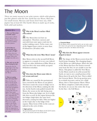 Universe




The Moon
There are many moons in our solar system, which orbit planets,
just like planets orbit the Sun. Earth has one Moon, Mars has
two small moons, Mercury and Venus don’t have any, while
Jupiter has at least 63! The Earth’s Moon is made up of rocks,
both solid and molten.

 Quick Q’s:
 1. Does our Moon have
                              Q    Why is the Moon’s surface filled
                              with craters?
 a scientific name?
 Astronomers call the
 Earth’s Moon Luna,           A The Moon does not have an
 to distinguish it from       atmosphere. Therefore, meteors and
 the natural satellites       asteroids from outer space crash into its
 of other planets.                                                                        Crescent Moon
                              surface making craters. Tycho crater, one                As the Moon orbits around the Earth, we see only a part
                              of the biggest lunar craters, is more than               of it that is lit up by the Sun, depending upon the angle
 2. If the Moon is                                                                     made by the Earth, the Moon and the Sun.
 cold and dark, how
                              85 kilometres (50 miles) wide.
 does it give off light?
 The Moon does not                                                                     Q   Why does the Moon appear crescent-
 give off light of its own.
 It simply reflects the
                              Q What does the term ‘Blue Moon’ mean?                   shaped at times?
 sunlight that falls on it.
                              Blue Moon refers to the second Full Moon                 A The shape of the Moon as seen from the
                              to appear in a month. It is very rare indeed.            Earth keeps changing. The changing shapes
 3. Why can’t we see the
 Moon during the day?         There are other definitions of Blue Moon as              of the Moon are called phases. When the side
 During the day the
                              well, but this is the most widely accepted               of the Moon that faces the Earth is turned
 bright light of the Sun      definition nowadays.                                     away from the Sun, we are unable to see the
 blocks the soft glow                                                                  Moon. This phase is called the New Moon.
 of light reflected by
                                                                                       As the Moon travels in its orbit around the
 the Moon.
                              Q    How does the Moon cause tides in                    Earth, we start to see a small portion of the
                              our oceans and seas?                                     Moon that is lit up by the Sun. This is called
 4. What are spring
                                                                                       the Crescent Moon. The lit up portion seen
 tides and neap tides?
 When the Sun, the            A Tides are caused by the gravitational                  by us slowly increases, and we see a Half
 Moon and the Earth           force exerted by the Moon on our planet.                 Moon, then a Three-quarter Moon. When
 are in a straight line,      This force causes the ocean to bulge out in              the Moon completes a half orbit around
 the gravitational force
 of the Sun strengthens       the direction of the Moon, making the tide               the Earth, we can see the entire disc lit up
 that of the Moon             rise. As the Earth is also pulled towards the            by the Sun – the Full Moon.
 causing tides that are       Moon, the ocean on the side facing away
 higher than usual.                                                                                                 Neap
 These are called spring      from the Moon also bulges out. So it is high
                                                                                                                    Tide
 tides (although they         tide there as well. In the region between the
 have nothing to do with      two bulges (high tides) the water level
 the season of Spring).                                                                                Spring                              Spring
 When the Sun and the         decreases, causing low tides. Tides are higher                           Tide
                                                                                                                         Low Tide
                                                                                                                                           Tide
 Moon are at right            in the tropics due to the bulge of the                    Sun                       High              High
 angles to the Earth,         equator. Many forms of life on the coast are                                        Tide              Tide
 weaker tides, called                                                                                                    Low Tide
 neap tides, are caused.      tailored to the cycle of tides.
 Tides are important to
 wash away the debris off
                                High and low
                              The gravitational pull of the Moon on the Earth causes                                Neap
 the coasts.
                              tides in the oceans and seas of the Earth.                                            Tide


20
 