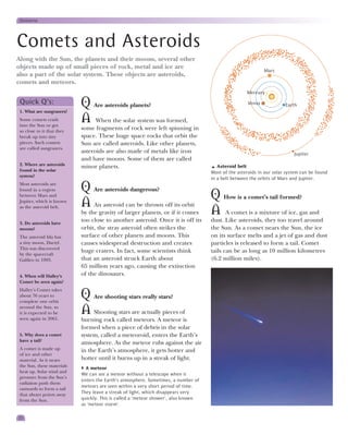 Universe




Comets and Asteroids
Along with the Sun, the planets and their moons, several other
objects made up of small pieces of rock, metal and ice are
                                                                                                             Mars
also a part of the solar system. These objects are asteroids,
comets and meteors.
                                                                                                    Mercury

 Quick Q’s:
 1. What are sungrazers?
                            Q Are asteroids planets?                                                 Venus            Earth

 Some comets crash
 into the Sun or get
                            A When the solar system was formed,
 so close to it that they
                            some fragments of rock were left spinning in
 break up into tiny         space. These huge space rocks that orbit the
 pieces. Such comets        Sun are called asteroids. Like other planets,
 are called sungrazers.
                            asteroids are also made of metals like iron                                                   Jupiter
                            and have moons. Some of them are called
 2. Where are asteroids
                            minor planets.                                             Asteroid belt
 found in the solar                                                                 Most of the asteroids in our solar system can be found
 system?
                                                                                    in a belt between the orbits of Mars and Jupiter.
 Most asteroids are
 found in a region          Q Are asteroids dangerous?
 between Mars and                                                                   Q How is a comet’s tail formed?
 Jupiter, which is known
                            A An asteroid can be thrown off its orbit
 as the asteroid belt.
                            by the gravity of larger planets, or if it comes        A A comet is a mixture of ice, gas and
 3. Do asteroids have
                            too close to another asteroid. Once it is off its       dust. Like asteroids, they too travel around
 moons?                     orbit, the stray asteroid often strikes the             the Sun. As a comet nears the Sun, the ice
 The asteroid Ida has       surface of other planets and moons. This                on its surface melts and a jet of gas and dust
 a tiny moon, Dactyl.       causes widespread destruction and creates               particles is released to form a tail. Comet
 This was discovered
                            huge craters. In fact, some scientists think            tails can be as long as 10 million kilometres
 by the spacecraft
 Galileo in 1993.           that an asteroid struck Earth about                     (6.2 million miles).
                            65 million years ago, causing the extinction
 4. When will Halley’s      of the dinosaurs.
 Comet be seen again?
 Halley’s Comet takes
 about 76 years to
 complete one orbit
                            Q Are shooting stars really stars?
 around the Sun, so
 it is expected to be
 seen again in 2061.
                            A Shooting stars are actually pieces of
                            burning rock called meteors. A meteor is
                            formed when a piece of debris in the solar
 5. Why does a comet        system, called a meteoroid, enters the Earth’s
 have a tail?
                            atmosphere. As the meteor rubs against the air
 A comet is made up         in the Earth’s atmosphere, it gets hotter and
 of ice and other
 material. As it nears      hotter until it burns up in a streak of light.
 the Sun, these materials
                              A meteor
 heat up. Solar wind and
                            We can see a meteor without a telescope when it
 pressure from the Sun’s
                            enters the Earth’s atmosphere. Sometimes, a number of
 radiation push them
                            meteors are seen within a very short period of time.
 outwards to form a tail
 that always points away    They leave a streak of light, which disappears very
 from the Sun.              quickly. This is called a ‘meteor shower’, also known
                            as ‘meteor storm’.

22
 