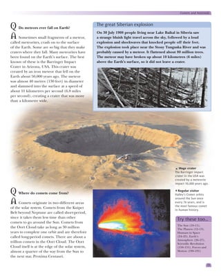 Comets and Asteroids


                                                   The great Siberian explosion
Q Do meteors ever fall on Earth?
                                                   On 30 July 1908 people living near Lake Baikal in Siberia saw
A Sometimes small fragments of a meteor,           a strange bluish light travel across the sky, followed by a loud
called meteorites, crash on to the surface         explosion and shockwaves that knocked people off their feet.
of the Earth. Some are so big that they make       The explosion took place near the Stony Tunguska River and was
craters where they fall. Many meteorites have      probably caused by a meteor. It flattened about 80 million trees.
been found on the Earth’s surface. The best        The meteor may have broken up about 10 kilometres (6 miles)
known of these is the Barringer Impact             above the Earth’s surface, so it did not leave a crater.
Crater in Arizona, USA. This crater was
created by an iron meteor that fell on the
Earth about 50,000 years ago. The meteor
was almost 40 metres (130 feet) in diameter
and slammed into the surface at a speed of
about 11 kilometres per second (6.8 miles
per second), creating a crater that was more
than a kilometre wide.




                                                                                                    Huge crater
                                                                                                 The Barringer impact
                                                                                                 crater in the USA was
                                                                                                 created by a meteorite
                                                                                                 impact 50,000 years ago.


Q Where do comets come from?                                                                       Regular visitor
                                                                                                 Halley’s Comet orbits
                                                                                                 around the Sun once
A Comets originate in two different areas                                                        every 76 years, and is
                                                                                                 the most famous comet
of the solar system. Comets from the Kuiper
                                                                                                 in human history.
Belt beyond Neptune are called short-period,
since it takes them less time than other
                                                                                                   Try these too…
comets to go around the Sun. Comets from
                                                                                                   The Sun (10–11),
the Oort Cloud take as long as 30 million                                                          The Planets (12–13),
years to complete one orbit and are therefore                                                      Humans in Space
called long-period comets. There are about a                                                       (24–25), Earth’s
                                                                                                   Atmosphere (26–27),
trillion comets in the Oort Cloud. The Oort                                                        Scientific Revolution
Cloud itself is at the edge of the solar system,                                                   (150–151), Forces and
almost a quarter of the way from the Sun to                                                        Motion (190–191)
the next star, Proxima Centauri.

                                                                                                                           23
 