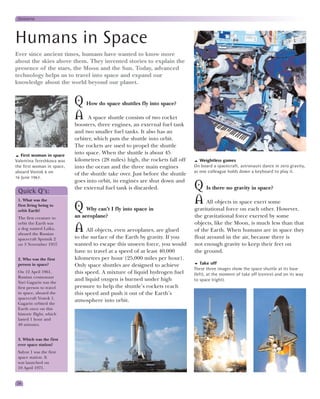 Universe




Humans in Space
Ever since ancient times, humans have wanted to know more
about the skies above them. They invented stories to explain the
presence of the stars, the Moon and the Sun. Today, advanced
technology helps us to travel into space and expand our
knowledge about the world beyond our planet.


                            Q How do space shuttles fly into space?
                            A A space shuttle consists of two rocket
                            boosters, three engines, an external fuel tank
                            and two smaller fuel tanks. It also has an
                            orbiter, which puts the shuttle into orbit.
                            The rockets are used to propel the shuttle
   First woman in space
                            into space. When the shuttle is about 45
Valentina Tereshkova was    kilometres (28 miles) high, the rockets fall off       Weightless games
the first woman in space,   into the ocean and the three main engines           On board a spacecraft, astronauts dance in zero gravity,
aboard Vostok 6 on                                                              as one colleague holds down a keyboard to play it.
                            of the shuttle take over. Just before the shuttle
16 June 1963.
                            goes into orbit, its engines are shut down and
 Quick Q’s:
                            the external fuel tank is discarded.                Q Is there no gravity in space?
 1. What was the                                                                A All objects in space exert some
 first living being to
 orbit Earth?               Q Why can’t I fly into space in                     gravitational force on each other. However,
 The first creature to      an aeroplane?                                       the gravitational force exerted by some
 orbit the Earth was                                                            objects, like the Moon, is much less than that
 a dog named Laika,
 aboard the Russian
                            A All objects, even aeroplanes, are glued           of the Earth. When humans are in space they
 spacecraft Sputnik 2       to the surface of the Earth by gravity. If you      float around in the air, because there is
 on 3 November 1957.        wanted to escape this unseen force, you would       not enough gravity to keep their feet on
                            have to travel at a speed of at least 40,000        the ground.
 2. Who was the first       kilometres per hour (25,000 miles per hour).
 person in space?           Only space shuttles are designed to achieve             Take off
                                                                                These three images show the space shuttle at its base
 On 12 April 1961,          this speed. A mixture of liquid hydrogen fuel       (left), at the moment of take off (centre) and on its way
 Russian cosmonaut
                            and liquid oxygen is burned under high              to space (right).
 Yuri Gagarin was the
 first person to travel     pressure to help the shuttle’s rockets reach
 in space, aboard the       this speed and push it out of the Earth’s
 spacecraft Vostok 1.
                            atmosphere into orbit.
 Gagarin orbited the
 Earth once on this
 historic flight, which
 lasted 1 hour and
 48 minutes.


 3. Which was the first
 ever space station?
 Salyut 1 was the first
 space station. It
 was launched on
 19 April 1971.


24
 