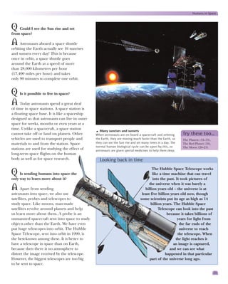 Humans in Space



Q Could I see the Sun rise and set
from space?

A    Astronauts aboard a space shuttle
orbiting the Earth actually see 16 sunrises
and sunsets every day! This is because
once in orbit, a space shuttle goes
around the Earth at a speed of more
than 28,000 kilometres per hour
(17,400 miles per hour) and takes
only 90 minutes to complete one orbit.


Q Is it possible to live in space?
A Today astronauts spend a great deal
of time in space stations. A space station is
a floating space base. It is like a spaceship
designed so that astronauts can live in outer
space for weeks, months or even years at a
time. Unlike a spacecraft, a space station
                                                   Many sunrises and sunsets
cannot take off or land on planets. Other       When astronauts are on board a spacecraft and orbiting       Try these too…
vehicles are used to transport people and       the Earth, they are moving much faster than the Earth, so    The Planets (12–13),
materials to and from the station. Space        they can see the Sun rise and set many times in a day. The   The Red Planet (16),
                                                normal human biological cycle can be upset by this, so       The Moon (20–21)
stations are used for studying the effect of    astronauts are given special medicines to help them sleep.
long-term space flights on the human
body as well as for space research.               Looking back in time
                                                                                        The Hubble Space Telescope works
Q    Is sending humans into space the                                                   like a time machine that can travel
only way to learn more about it?                                                        into the past. It took pictures of
                                                                                      the universe when it was barely a
A Apart from sending                                                               billion years old – the universe is at
astronauts into space, we also use                                               least five billion years old now, though
satellites, probes and telescopes to                                            some scientists put its age as high as 14
study space. Like moons, man-made                                                      billion years. The Hubble Space
satellites revolve around planets and help                                                  Telescope can look into the past
us learn more about them. A probe is an                                                           because it takes billions of
unmanned spacecraft sent into space to study                                                            years for light from
objects other than the Earth. We have even                                                               the far ends of the
put huge telescopes into orbit. The Hubble                                                               universe to reach
Space Telescope, sent into orbit in 1990, is                                                            the telescope. When
the best-known among these. It is better to                                                            the light reaches it
have a telescope in space than on Earth,                                                              an image is captured,
because then there is no atmosphere to                                                             and we can see what
distort the image received by the telescope.                                                     happened in that particular
However, the biggest telescopes are too big                                           part of the universe long ago.
to be sent to space.

                                                                                                                                    25
 