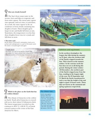 Seasons and Climate



Q How are clouds formed?                                            Water stored in
                                                         Snow melts ice and snow
                                                                                                                               Condensation
                                                         down to                            Water stored in
A The Sun’s heat causes water in the                     streams
                                                                            Precipitation
                                                                                            the atmosphere
oceans, rivers and lakes to evaporate and                                                                     Transpiration
form water vapour. The warm water vapour
                                                                                                                              Evaporation
rises upwards, and as it rises, it cools down.
As a result, the water vapour in the air
condenses to form clouds containing tiny
droplets of water. These droplets grow
larger in size and finally fall down as rain.
Sometimes, the temperature is so low that
these droplets freeze into ice crystals and
fall down as snow.                                                                                                  Water stored in
                                                                                                                    oceans
  The water cycle
All the water in the Earth’s atmosphere, both on its
surface and underground, is a part of the water cycle.
The water is recycled again and again.


    Cold places                                                                         Solstices and equinoxes
 The closer you are to the North or South Pole,
 the colder it is. Some animals have adapted so                                         In the northern hemisphere the
 they can survive in the freezing temperatures.                                         longest day falls during the summer,
                                                                                        on 21 June, when the northern half
                                                                                        of the Earth is tipped towards the
                                                                                        Sun. This is known as the summer
                                                                                        solstice. In the extreme north the
                                                                                        Sun does not set at all during this
                                                                                        period. During the winter solstice
                                                                                        (22 December), the northern part
                                                                                        of the Earth is tipped away from the
                                                                                        Sun, resulting in the longest night
                                                                                        of the year. On 23 September and
                                                                                        21 March the Earth is positioned in
                                                                                        such a way that the length of day and
                                                                                        night is equal (12 hours each). These
                                                                                        days are known as the autumnal and
                                                                                        spring equinoxes respectively.


Q Which is the place on the Earth that has               Try these too…
the coldest climate?                                     Earth’s Atmosphere
                                                         (26–27), Plant Life
A    The climate of Antarctica is the coldest            (96–97), South America
                                                         (112–113), Australia and
on Earth. Nearly all of Antarctica is covered            Oceania (114–115),
with an ice sheet about 2.5 kilometres thick.            Africa (118–119), Asia
                                                         (120–121), The Poles –
The lowest temperature recorded on this                  The Arctic and Antarctica
continent is -89.6 °C (-128.56 °F) at Vostok             (122–123), Scientific
research station at the centre of the East               Revolution (150–151)
Antarctic Ice Sheet.

                                                                                                                                            29
 