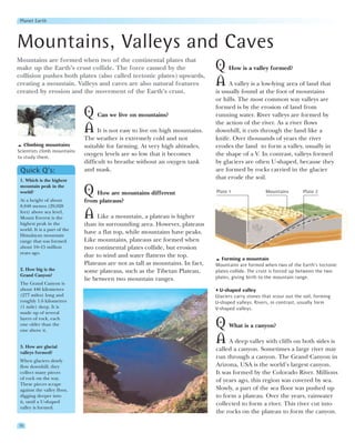 Planet Earth




Mountains, Valleys and Caves
Mountains are formed when two of the continental plates that
make up the Earth’s crust collide. The force caused by the                      Q How is a valley formed?
collision pushes both plates (also called tectonic plates) upwards,
creating a mountain. Valleys and caves are also natural features                A A valley is a low-lying area of land that
created by erosion and the movement of the Earth’s crust.                       is usually found at the foot of mountains
                                                                                or hills. The most common way valleys are
                                                                                formed is by the erosion of land from
                              Q Can we live on mountains?                       running water. River valleys are formed by
                                                                                the action of the river. As a river flows
                              A It is not easy to live on high mountains.       downhill, it cuts through the land like a
                              The weather is extremely cold and not             knife. Over thousands of years the river
   Climbing mountains         suitable for farming. At very high altitudes,     erodes the land to form a valley, usually in
Scientists climb mountains
to study them.
                              oxygen levels are so low that it becomes          the shape of a V. In contrast, valleys formed
                              difficult to breathe without an oxygen tank       by glaciers are often U-shaped, because they
 Quick Q’s:                   and mask.                                         are formed by rocks carried in the glacier
 1. Which is the highest
                                                                                that erode the soil.
 mountain peak in the
 world?                       Q How are mountains different                     Plate 1                Mountains         Plate 2
 At a height of about         from plateaus?
 8,848 metres (29,028
 feet) above sea level,
 Mount Everest is the         A Like a mountain, a plateau is higher
 highest peak in the          than its surrounding area. However, plateaus
 world. It is a part of the
 Himalayan mountain
                              have a flat top, while mountains have peaks.
 range that was formed        Like mountains, plateaus are formed when
 about 10–15 million          two continental plates collide, but erosion
 years ago.
                              due to wind and water flattens the top.
                                                                                   Forming a mountain
                              Plateaus are not as tall as mountains. In fact,   Mountains are formed when two of the Earth’s tectonic
 2. How big is the            some plateaus, such as the Tibetan Plateau,       plates collide. The crust is forced up between the two
 Grand Canyon?                                                                  plates, giving birth to the mountain range.
                              lie between two mountain ranges.
 The Grand Canyon is
 about 446 kilometres                                                             U-shaped valley
 (277 miles) long and                                                           Glaciers carry stones that scour out the soil, forming
 roughly 1.6 kilometres                                                         U-shaped valleys. Rivers, in contrast, usually form
 (1 mile) deep. It is                                                           V-shaped valleys.
 made up of several
 layers of rock, each
 one older than the
 one above it.
                                                                                Q What is a canyon?
 3. How are glacial
                                                                                A A deep valley with cliffs on both sides is
                                                                                called a canyon. Sometimes a large river may
 valleys formed?
                                                                                run through a canyon. The Grand Canyon in
 When glaciers slowly
 flow downhill, they                                                            Arizona, USA is the world’s largest canyon.
 collect many pieces                                                            It was formed by the Colorado River. Millions
 of rock on the way.                                                            of years ago, this region was covered by sea.
 These pieces scrape
 against the valley floor,                                                      Slowly, a part of the sea floor was pushed up
 digging deeper into                                                            to form a plateau. Over the years, rainwater
 it, until a U-shaped                                                           collected to form a river. This river cut into
 valley is formed.
                                                                                the rocks on the plateau to form the canyon.

30
 