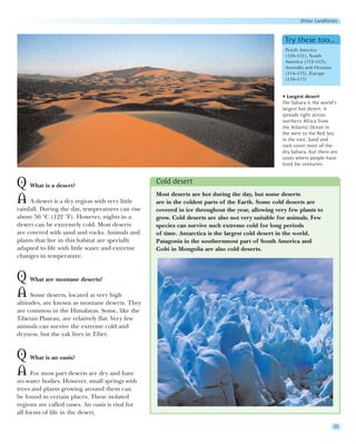 Other Landforms


                                                                                                  Try these too…
                                                                                                  North America
                                                                                                  (110–111), South
                                                                                                  America (112–113),
                                                                                                  Australia and Oceania
                                                                                                  (114–115), Europe
                                                                                                  (116–117)


                                                                                                    Largest desert
                                                                                                 The Sahara is the world’s
                                                                                                 largest hot desert. It
                                                                                                 spreads right across
                                                                                                 northern Africa from
                                                                                                 the Atlantic Ocean in
                                                                                                 the west to the Red Sea
                                                                                                 in the east. Sand and
                                                                                                 rock cover most of the
                                                                                                 dry Sahara, but there are
                                                                                                 oases where people have
                                                                                                 lived for centuries.



Q What is a desert?                               Cold desert
                                                  Most deserts are hot during the day, but some deserts
A A desert is a dry region with very little       are in the coldest parts of the Earth. Some cold deserts are
rainfall. During the day, temperatures can rise   covered in ice throughout the year, allowing very few plants to
above 50 °C (122 °F). However, nights in a        grow. Cold deserts are also not very suitable for animals. Few
desert can be extremely cold. Most deserts        species can survive such extreme cold for long periods
are covered with sand and rocks. Animals and      of time. Antarctica is the largest cold desert in the world.
plants that live in this habitat are specially    Patagonia in the southernmost part of South America and
adapted to life with little water and extreme     Gobi in Mongolia are also cold deserts.
changes in temperature.


Q What are montane deserts?
A Some deserts, located at very high
altitudes, are known as montane deserts. They
are common in the Himalayas. Some, like the
Tibetan Plateau, are relatively flat. Very few
animals can survive the extreme cold and
dryness, but the yak lives in Tibet.


Q What is an oasis?
A For most part deserts are dry and have
no water bodies. However, small springs with
trees and plants growing around them can
be found in certain places. These isolated
regions are called oases. An oasis is vital for
all forms of life in the desert.

                                                                                                                          33
 
