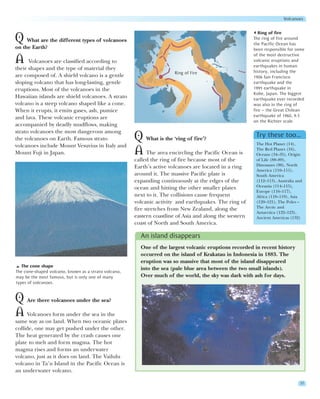 Volcanoes


                                                                                                           Ring of fire
Q What are the different types of volcanoes                                                             The ring of fire around
                                                                                                        the Pacific Ocean has
on the Earth?                                                                                           been responsible for some
                                                                                                        of the most destructive
A     Volcanoes are classified according to                                                             volcanic eruptions and
                                                                                                        earthquakes in human
their shapes and the type of material they
                                                                       Ring of Fire                     history, including the
are composed of. A shield volcano is a gentle                                                           1906 San Francisco
sloping volcano that has long-lasting, gentle                                                           earthquake and the
eruptions. Most of the volcanoes in the                                                                 1995 earthquake in
                                                                                                        Kobe, Japan. The biggest
Hawaiian islands are shield volcanoes. A strato                                                         earthquake ever recorded
volcano is a steep volcano shaped like a cone.                                                          was also in the ring of
When it erupts, it emits gases, ash, pumice                                                             fire – the Great Chilean
and lava. These volcanic eruptions are                                                                  earthquake of 1960, 9.5
                                                                                                        on the Richter scale.
accompanied by deadly mudflows, making
strato volcanoes the most dangerous among
the volcanoes on Earth. Famous strato                 Q What is the ‘ring of fire’?                      Try these too…
                                                                                                         The Hot Planet (14),
volcanoes include Mount Vesuvius in Italy and
Mount Fuji in Japan.                                  A The area encircling the Pacific Ocean is         The Red Planet (16),
                                                                                                         Oceans (34–35), Origin
                                                      called the ring of fire because most of the        of Life (88–89),
                                                      Earth’s active volcanoes are located in a ring     Dinosaurs (90), North
                                                                                                         America (110–111),
                                                      around it. The massive Pacific plate is            South America
                                                      expanding continuously at the edges of the         (112–113), Australia and
                                                      ocean and hitting the other smaller plates         Oceania (114–115),
                                                                                                         Europe (116–117),
                                                      next to it. The collisions cause frequent          Africa (118–119), Asia
                                                      volcanic activity and earthquakes. The ring of     (120–121), The Poles –
                                                      fire stretches from New Zealand, along the         The Arctic and
                                                                                                         Antarctica (122–123),
                                                      eastern coastline of Asia and along the western    Ancient Americas (132)
                                                      coast of North and South America.

                                                        An island disappears
                                                        One of the largest volcanic eruptions recorded in recent history
                                                        occurred on the island of Krakatau in Indonesia in 1883. The
                                                        eruption was so massive that most of the island disappeared
   The cone shape
                                                        into the sea (pale blue area between the two small islands).
The cone-shaped volcano, known as a strato volcano,
may be the most famous, but is only one of many         Over much of the world, the sky was dark with ash for days.
types of volcanoes.


Q Are there volcanoes under the sea?
A Volcanoes form under the sea in the
same way as on land. When two oceanic plates
collide, one may get pushed under the other.
The heat generated by the crash causes one
plate to melt and form magma. The hot
magma rises and forms an underwater
volcano, just as it does on land. The Vailulu
volcano in Ta’u Island in the Pacific Ocean is
an underwater volcano.

                                                                                                                               37
 