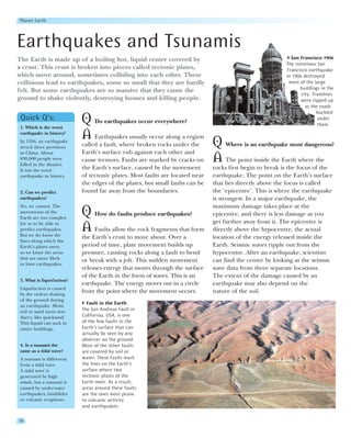 Planet Earth




Earthquakes and Tsunamis
The Earth is made up of a boiling hot, liquid centre covered by                                              San Francisco 1906
                                                                                                           The notorious San
a crust. This crust is broken into pieces called tectonic plates,                                          Francisco earthquake
which move around, sometimes colliding into each other. These                                              in 1906 destroyed
collisions lead to earthquakes, some so small that they are hardly                                          most of the large
                                                                                                                 buildings in the
felt. But some earthquakes are so massive that they cause the
                                                                                                                  city. Tramlines
ground to shake violently, destroying houses and killing people.                                                  were ripped up
                                                                                                                    as the roads
                                                                                                                          buckled
 Quick Q’s:
 1. Which is the worst
                            Q Do earthquakes occur everywhere?                                                            under
                                                                                                                          them.
 earthquake in history?
                            A Earthquakes usually occur along a region
 In 1556, an earthquake
 struck three provinces     called a fault, where broken rocks under the       Q Where is an earthquake most dangerous?
 in China. About            Earth’s surface rub against each other and
 830,000 people were
 killed in the disaster.
                            cause tremors. Faults are marked by cracks on      A The point inside the Earth where the
 It was the worst           the Earth’s surface, caused by the movement        rocks first begin to break is the focus of the
 earthquake in history.     of tectonic plates. Most faults are located near   earthquake. The point on the Earth’s surface
                            the edges of the plates, but small faults can be   that lies directly above the focus is called
 2. Can we predict          found far away from the boundaries.                the ‘epicentre’. This is where the earthquake
 earthquakes?                                                                  is strongest. In a major earthquake, the
 No, we cannot. The                                                            maximum damage takes place at the
 movements of the
 Earth are too complex
                            Q How do faults produce earthquakes?               epicentre, and there is less damage as you
                                                                               get further away from it. The epicentre is
 for us to be able to
 predict earthquakes.
 But we do know the
                            A Faults allow the rock fragments that form        directly above the hypocentre, the actual
                            the Earth’s crust to move about. Over a            location of the energy released inside the
 lines along which the
 Earth’s plates meet,       period of time, plate movement builds up           Earth. Seismic waves ripple out from the
 so we know the areas       pressure, causing rocks along a fault to bend      hypocentre. After an earthquake, scientists
 that are more likely       or break with a jolt. This sudden movement         can find the centre by looking at the seismic
 to have earthquakes.
                            releases energy that moves through the surface     wave data from three separate locations.
                            of the Earth in the form of waves. This is an      The extent of the damage caused by an
 3. What is liquefaction?
                            earthquake. The energy moves out in a circle       earthquake may also depend on the
 Liquefaction is caused
 by the violent shaking
                            from the point where the movement occurs.          nature of the soil.
 of the ground during
                              Fault in the Earth
 an earthquake. Moist
 soil or sand turns into    The San Andreas Fault in
 slurry, like quicksand.    California, USA, is one
 This liquid can suck in    of the few faults in the
 entire buildings.          Earth’s surface that can
                            actually be seen by any
                            observer on the ground.
 4. Is a tsunami the        Most of the other faults
 same as a tidal wave?      are covered by soil or
 A tsunami is diffeerent    water. These faults mark
 from a tidal wave.         the lines on the Earth’s
 A tidal wave is            surface where two
 generated by high          tectonic plates of the
 winds, but a tsunami is    Earth meet. As a result,
 caused by underwater       areas around these faults
 earthquakes, landslides    are the ones most prone
 or volcanic eruptions.     to volcanic activity
                            and earthquakes.

38
 