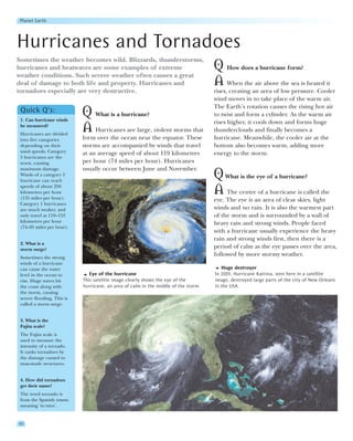 Planet Earth




Hurricanes and Tornadoes
Sometimes the weather becomes wild. Blizzards, thunderstorms,
hurricanes and heatwaves are some examples of extreme                                Q How does a hurricane form?
weather conditions. Such severe weather often causes a great
deal of damage to both life and property. Hurricanes and                             A When the air above the sea is heated it
tornadoes especially are very destructive.                                           rises, creating an area of low pressure. Cooler
                                                                                     wind moves in to take place of the warm air.
                                                                                     The Earth’s rotation causes the rising hot air
 Quick Q’s:
 1. Can hurricane winds
                            Q What is a hurricane?                                   to twist and form a cylinder. As the warm air
                                                                                     rises higher, it cools down and forms huge
 be measured?
 Hurricanes are divided
                            A Hurricanes are large, violent storms that              thunderclouds and finally becomes a
 into five categories       form over the ocean near the equator. These              hurricane. Meanwhile, the cooler air at the
 depending on their         storms are accompanied by winds that travel              bottom also becomes warm, adding more
 wind speeds. Category      at an average speed of about 119 kilometres              energy to the storm.
 5 hurricanes are the
 worst, causing             per hour (74 miles per hour). Hurricanes
 maximum damage.            usually occur between June and November.
 Winds of a category 5
 hurricane can reach
                                                                                     Q What is the eye of a hurricane?
 speeds of about 250
 kilometres per hour
 (155 miles per hour).
                                                                                     A The centre of a hurricane is called the
                                                                                     eye. The eye is an area of clear skies, light
 Category 1 hurricanes
 are much weaker, and                                                                winds and no rain. It is also the warmest part
 only travel at 119–153                                                              of the storm and is surrounded by a wall of
 kilometres per hour                                                                 heavy rain and strong winds. People faced
 (74–95 miles per hour).
                                                                                     with a hurricane usually experience the heavy
                                                                                     rain and strong winds first, then there is a
 2. What is a
 storm surge?
                                                                                     period of calm as the eye passes over the area,
 Sometimes the strong
                                                                                     followed by more stormy weather.
 winds of a hurricane
 can cause the water                                                                    Huge destroyer
 level in the ocean to         Eye of the hurricane                                  In 2005, Hurricane Katrina, seen here in a satellite
 rise. Huge waves hit       This satellite image clearly shows the eye of the        image, destroyed large parts of the city of New Orleans
 the coast along with       hurricane, an area of calm in the middle of the storm.   in the USA.
 the storm, causing
 severe flooding. This is
 called a storm surge.


 3. What is the
 Fujita scale?
 The Fujita scale is
 used to measure the
 intensity of a tornado.
 It ranks tornadoes by
 the damage caused to
 man-made structures.


 4. How did tornadoes
 get their name?
 The word tornado is
 from the Spanish tomear,
 meaning ‘to turn’.


40
 