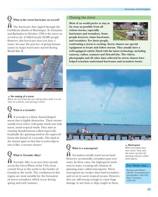 Hurricanes and Tornadoes


                                                             Chasing the storm
Q What is the worst hurricane on record?
                                                             Most of us would prefer to stay as
A The hurricane that ripped through the                      far away as possible from all
Caribbean islands of Martinique, St. Eustatius               violent storms, especially
and Barbados in October 1780 is the worst on                 hurricanes and tornadoes. Some
record so far. It killed nearly 22,000 people.               people however, chase hurricanes
However, this hurricane does not have a                      and tornadoes. For these people,
name, because the practice of giving human                   confronting a storm is exciting. Storm chasers use special
names to major hurricanes started during                     equipment to locate and follow storms. They usually have a
World War II.                                                well-equipped vehicle fitted with the latest technology, including
                                                             cameras, radios, scanners and first-aid kits. The videos,
                                                             photographs and all other data collected by storm chasers have
                                                             helped scientists understand hurricanes and tornadoes better.




             Air Current
                                                Water
                                                Spout




   The making of a storm
Warm air rises from the sea, taking water with it in the
form of a funnel, and starting a storm.


Q What is a tornado?
A A tornado is a black, funnel-shaped
storm that is highly destructive. These storms
usually form where cold polar winds mix with
warm, moist tropical winds. They start as
rotating thunderstorms called supercells.
Gradually the spinning wind in the supercell
forms the funnel of a tornado. The wind in
the funnel spins so fast that it sucks objects
into it like a vacuum cleaner.                                                                                  Waterspout
                                                           Q What is a waterspout?                           When tornadoes pass
                                                                                                             over water, they suck

Q What is Tornado Alley?                                   A Tornadoes usually travel across land.           the water up into tall
                                                                                                             spinning columns called
                                                           However, occasionally, tornadoes pass over        waterspouts.
A Tornado Alley is an area that extends                    water. In these cases, the high-speed winds
across the Great Plains of the USA, from                   suck in water, creating tall columns of            Try these too…
central Texas in the south to the border of                spinning water called waterspouts. These           Seasons and Climate
Canada in the north. The conditions in this                waterspouts are weaker than land tornadoes         (28–29), Communication
region are most suitable for the formation                 and occur in warm tropical oceans. However,        and Satellites (192–193),
                                                                                                              Water Transport
of severe tornadoes, which occur during                    they are still strong enough to cause huge         (196–197)
spring and early summer.                                   damage to any boat or ship caught in them.

                                                                                                                                     41
 