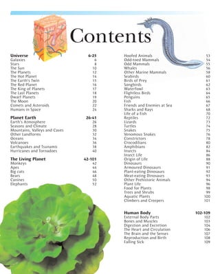 Contents
Universe                          6-25   Hoofed Animals                    53
Galaxies                             6   Odd-toed Mammals                  54
Stars                                8   Odd Mammals                       55
The Sun                             10   Whales                            56
The Planets                         12   Other Marine Mammals              58
The Hot Planet                      14   Seabirds                          60
The Earth’s Twin                    15   Birds of Prey                     61
The Red Planet                      16   Songbirds                         62
The King of Planets                 17   Waterfowl                         63
The Last Planets                    18   Flightless Birds                  64
Dwarf Planets                       19   Penguins                          65
The Moon                            20   Fish                              66
Comets and Asteroids                22   Friends and Enemies at Sea        67
Humans in Space                     24   Sharks and Rays                   68
                                         Life of a Fish                    70
Planet Earth                     26-41   Reptiles                          72
Earth’s Atmosphere                  26   Lizards                           73
Seasons and Climate                 28   Turtles                           74
Mountains, Valleys and Caves        30   Snakes                            75
Other Landforms                     32   Venomous Snakes                   76
Oceans                              34   Constrictors                      78
Volcanoes                           36   Crocodilians                      80
Earthquakes and Tsunamis            38   Amphibians                        82
Hurricanes and Tornadoes            40   Insects                           84
                                         Insect Life                       86
The Living Planet               42-101   Origin of Life                    88
Monkeys                             42   Dinosaurs                         90
Apes                                44   Armoured Dinosaurs                91
Big cats                            46   Plant-eating Dinosaurs            92
Bears                               48   Meat-eating Dinosaurs             93
Canines                             50   Other Prehistoric Animals         94
Elephants                           52   Plant Life                        96
                                         Food for Plants                   98
                                         Trees and Shrubs                  99
                                         Aquatic Plants                   100
                                         Climbers and Creepers            101

                                         Human Body                   102-109
                                         External Body Parts              102
                                         Bones and Muscles                103
                                         Digestion and Excretion          104
                                         The Heart and Circulation        106
                                         The Brain and the Senses         107
                                         Reproduction and Birth           108
                                         Falling Sick                     109
 