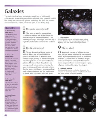 Universe




Galaxies
The universe is a huge open space made up of billions of
galaxies and an even larger number of stars. Our galaxy is called
the Milky Way. Our solar system, including the Sun, the planets
and their moons, forms just a tiny part of the Milky Way.


 Quick Q’s:
 1. What is the Big
                               Q How was the universe formed?
 Bang theory?
 The Big Bang theory
                               A The universe was born more than
 suggests that the
                               15 billion years ago. It is believed that the
 universe as we know           universe began as a small ball of fire. This          Early universe
 it today was created          fireball grew larger and larger until one day it   Scientists think that the early universe was a dense
 after a huge explosion                                                           cluster of matter, that has kept expanding from the
 or ‘bang’. Georges
                               exploded, to form the universe that we know.
                                                                                  Big Bang until now and is continuing to expand.
 Lemaitre proposed
 the theory of the
 Big Bang in 1927, and
 in 1929 Edwin Hubble
                               Q How big is the universe?                         Q What is a galaxy?
 expanded on his work.
                               A No one knows how big the universe                A A galaxy is a group of billions of stars,
 2. Which is the               really is. There are at least 100 billion          dust and gas bound together by gravitational
 largest galaxy?               galaxies that we know of. However, this            force. A galaxy can either be on its own or in
 Scientists do not know        number keeps growing as better telescopes          a cluster. Galaxies come in different shapes
 exactly. The largest          are developed and we see more and more             and sizes. Scientists have divided them into
 galaxies we know of are
 giant elliptical (oval)       galaxies. On top of that, the galaxies are         three categories based on their shapes – spiral,
 galaxies located in           moving away from each other, causing the           elliptical (oval) and irregular (no shape).
 the middle of a whole         universe to expand. Some scientists believe
 group of galaxies.                                                                  Expanding universe
 One of the largest            that the universe will never stop expanding,
                                                                                  Scientists think that stars and other elements in the
 is in the central             while others think that one day it will begin      universe are continuing to move away from each other
 galaxy in the cluster         to shrink until it becomes a fireball again.       due to the force of the original Big Bang.
 Abell 2029.


 3. How big is the
 Milky Way?
 The Milky Way is huge.
 It takes the Sun about
 250 million years
 to orbit once around
 the centre of the
 Milky Way.


 4. What is Messier
 Object 31?
 The Andromeda
 Galaxy is also known
 as Messier Object 31,
 or M31. This galaxy
 is more than twice the
 size of Milky Way. But
 it is still not the largest
 galaxy we know of.



 6
 