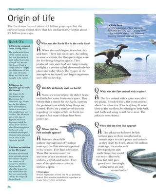 The Living Planet




Origin of Life
                                                                                             Early Earth
The Earth was formed about 4.5 billion years ago. But the
                                                                                          Artist's impression of how the Earth
earliest fossils found show that life on Earth only began about                           looked in the early days – mostly water,
3.5 billion years ago.                                                                    a few volcanic islands, and dinosaurs
                                                                                          roaming the land, seas and sky.

 Quick Q’s:
 1. Why is the coelacanth
                            Q What was the Earth like in the early days?
 called a living fossil?
 The coelacanth is one
                            A When the earth began, it was hot, dry
 of the earliest known      and dusty. There was no oxygen. According
 fish that has survived     to some scientists, the blue-green algae were
 until today. It grows to   the first living things to appear. They
 a length of 2 metres
 (6.5 feeet). Until a       produced their own food and oxygen using
 coelacanth was caught      sunlight – a process called photosynthesis that
 by a fisherman off the     plants use today. Slowly, the oxygen in the
 east coast of South
 Africa in 1938, it was     atmosphere increased, and larger organisms
 thought to be extinct.     were able to develop.

 2. What are the
 different ages in which    Q Did life definitely start on Earth?
 life formed?
                                                                        Q What was the first animal with a spine?
 Life began in the
                            A Some scientists believe life didn’t begin
 Precambrian age.
 Then came the              on Earth, but came from outer space. They   A The first animal with a spine was called
 Palaeozoic age, which      believe that a comet hit the Earth, carrying      the pikaia. It looked like a flat worm and was
 saw the first plants,
                            the proteins from which living things are         about 5 centimetres (2 inches) long. It swam
 most invertebrates,
 the first vertebrates,     formed. There are a number of theories            close to the sea floor, by twisting its body back
 fish, amphibians, and      regarding the origin of life on Earth (or         and forth and using its tail fin to steer. The
 reptiles. The Mesozoic
                            in space), but none of them have been             pikaia is now extinct.
 age or the Age of
 Reptiles was when          proven yet.
 dinosaurs ruled the
 Earth. This was also
                                                                              Q When did the first fish appear?
 when flowering plants,
 birds, and some            Q When did the
 mammals developed.
 Humans only appeared
                            first animals appear?                              A The pikaia was followed by fish
                                                                                 without jaws, so their mouths had to
 much later, in the
 Cenozoic period.           A    Between about 600                                 remain open to catch plants and animals
                            million years ago and 517 million                      as they swam by. Then, about 475 million
 3. Is there any new clue   years ago, the first animals appeared                 years ago, the coelacanth
 on how life began?         in the oceans. They had soft bodies.                 developed jaws and
 Scientists have found      These flat creatures were the                       teeth. Since they could
 some animals among         ancestors of sea anemones, sea                     eat more effectively,
 the mixture of gases
 that come out of
                            urchins, jellyfish and worms. They                 these fish with jaws
 volcanoes. Much of         were all invertebrates – animals                     grew faster. Amazingly,
 Earth was like this        without a spine.                                        coelacanths are still
 when life began. So
 any animal that can
                                                                                             around today!
                               First spine
 live here may hold a       Artist’s impression of how the Pikaia probably
 clue to the origin of      looked. This seahorse lookalike is important as
 life on Earth.             it was the very first vertebrate.


88
 