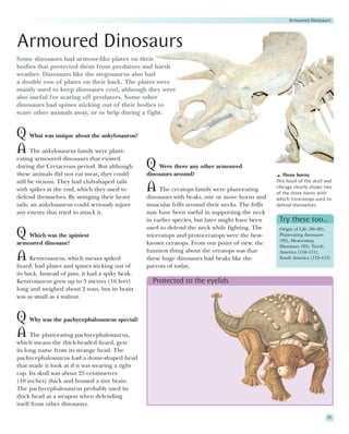 Armoured Dinosaurs




Armoured Dinosaurs
Some dinosaurs had armour-like plates on their
bodies that protected them from predators and harsh
weather. Dinosaurs like the stegosaurus also had
a double row of plates on their back. The plates were
mainly used to keep dinosaurs cool, although they were
also useful for scaring off predators. Some other
dinosaurs had spines sticking out of their bodies to
scare other animals away, or to help during a fight.


Q What was unique about the ankylosaurus?
A The ankylosaurus family were plant-
eating armoured dinosaurs that existed
during the Cretaceous period. But although        Q Were there any other armoured
these animals did not eat meat, they could        dinosaurs around?                                   Three horns
still be vicious. They had club-shaped tails                                                       This fossil of the skull and
with spikes at the end, which they used to        A The ceratops family were plant-eating          ribcage clearly shows two
                                                                                                   of the three horns with
defend themselves. By swinging their heavy        dinosaurs with beaks, one or more horns and      which triceratops used to
tails, an ankylosaurus could seriously injure     muscular frills around their necks. The frills   defend themselves.
any enemy that tried to attack it.                may have been useful in supporting the neck
                                                  in earlier species, but later might have been     Try these too…
                                                  used to defend the neck while fighting. The       Origin of Life (88–89),
Q Which was the spiniest                          triceratops and protoceratops were the best-      Plant-eating dinosaurs
                                                                                                    (92), Meat-eating
armoured dinosaur?                                known ceratops. From our point of view, the       Dinosaurs (93), North
                                                  funniest thing about the ceratops was that        America (110–111),
A Kentrosaurus, which means spiked                these huge dinosaurs had beaks like the           South America (112–113)
lizard, had plates and spines sticking out of     parrots of today.
its back. Instead of jaws, it had a spiky beak.
Kentrosaurus grew up to 5 metres (16 feet)          Protected to the eyelids
long and weighed about 2 tons, but its brain
was as small as a walnut.


Q Why was the pachycephalosaurus special?
A The plant-eating pachycephalosaurus,
which means the thick-headed lizard, gets
its long name from its strange head. The
pachycephalosaurus had a dome-shaped head
that made it look as if it was wearing a tight
cap. Its skull was about 25 centimetres
(10 inches) thick and housed a tiny brain.
The pachycephalosaurus probably used its
thick head as a weapon when defending
itself from other dinosaurs.

                                                                                                                            91
 