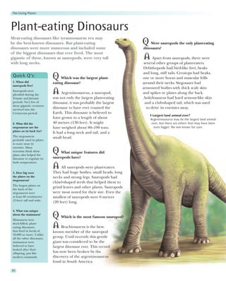 The Living Planet




Plant-eating Dinosaurs
Meat-eating dinosaurs like tyrannosaurus rex may
be the best-known dinosaurs. But plant-eating                          Q Were sauropods the only plant-eating
dinosaurs were more numerous and included some                         dinosaurs?
of the biggest dinosaurs that ever lived. The most
gigantic of these, known as sauropods, were very tall                  A Apart from sauropods, there were
with long necks.                                                        several other groups of plant-eaters.
                                                                       Orbithopods had bird-like feet, beaks
                                                                       and long, stiff tails. Ceratops had beaks,
 Quick Q’s:
 1. When did
                            Q Which was the largest plant-             one or more horns and muscular frills
                            eating dinosaur?                           around their necks. Stegosaurs had
 sauropods live?
                                                                       armoured bodies with thick scaly skin
 Sauropods were
 plentiful during the
                            A    Argentinosaurus, a sauropod,          and spikes or plates along the back.
 Triassic and Jurassic      was not only the largest plant-eating      Ankylosaurus had hard armour-like skin
 periods. Very few of       dinosaur, it was probably the largest        and a club-shaped tail, which was used
 these gigantic creatures
 survived into the
                            dinosaur to have ever roamed the              to drive its enemies away.
 Cretaceous period.         Earth. This dinosaur is believed to
                                                                             Largest land animal ever?
                            have grown to a length of about                Argentinosaurus may be the largest land animal
 2. What did the            40 metres (130 feet). It might                  ever, but there are others that may have been
 stegosaurus use the        have weighed about 80–100 tons.                   even bigger. No one knows for sure.
 plates on its back for?
                            It had a long neck and tail, and a
 The stegosaurus            small head.
 probably used its plates
 to scare away its
 enemies. Many
 scientists think these
 plates also helped the
                            Q    What unique features did
 dinosaur to regulate its   sauropods have?
 body temperature.
                            A All sauropods were plant-eaters.
 3. How big were            They had huge bodies, small heads, long
 the plates on the          necks and strong legs. Sauropods had
 stegosaurus?
                            chisel-shaped teeth that helped them to
 The largest plates on
 the back of the
                            grind leaves and other plants. Sauropods
 stegosaurus were           were most noted for their size. Even the
 at least 60 centimetres    smallest of sauropods were 6 metres
 (2 feet) tall and wide.
                            (20 feet) long.

 4. What was unique
 about the maiasaura?
 Maiasauras were
                            Q Which is the most famous sauropod?
 duck-billed, plant-
 eating dinosaurs
 that lived in herds of
                            A Brachiosaurus is the best-
                            known member of the sauropod
 10,000 or more. Unlike
 all the other dinosaurs,   group. Until recently this gentle
 maiasauras were            giant was considered to be the
 believed to have           largest dinosaur ever. This record
 looked after their
 offspring, just like       has now been broken by the
 modern mammals.            discovery of the argentinosaurus
                            fossil in South America.

92
 