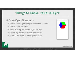 Things to Know: CAEAGLLayer
Draw OpenGL content
Should make layer opaque and match bounds
Should not transform
Avoid drawing additional layers on top
Optionally override UIView.layerClass()
Use GLKView or CAMetalLayer instead
 