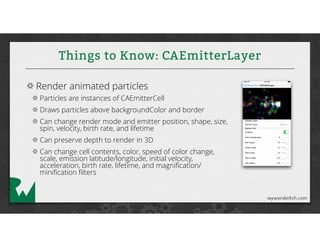 Things to Know: CAEmitterLayer
Render animated particles
Particles are instances of CAEmitterCell
Draws particles above backgroundColor and border
Can change render mode and emitter position, shape, size,
spin, velocity, birth rate, and lifetime
Can preserve depth to render in 3D
Can change cell contents, color, speed of color change,
scale, emission latitude/longitude, initial velocity,
acceleration, birth rate, lifetime, and magniﬁcation/
miniﬁcation ﬁlters
 