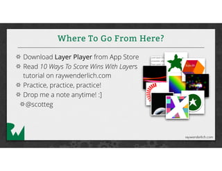 Where To Go From Here?
Download Layer Player from App Store
Read 10 Ways To Score Wins With Layers
tutorial on raywenderlich.com
Practice, practice, practice!
Drop me a note anytime! :]
@scotteg
 