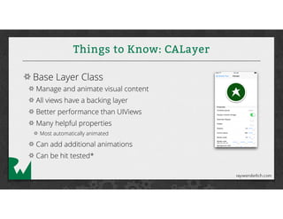 Things to Know: CALayer
Base Layer Class
Manage and animate visual content
All views have a backing layer
Better performance than UIViews
Many helpful properties
Most automatically animated
Can add additional animations
Can be hit tested*
 
