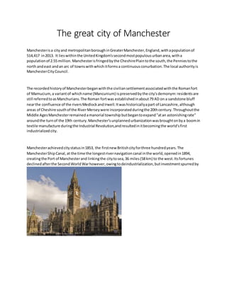 The great city of Manchester
Manchesterisa cityand metropolitanboroughinGreaterManchester,England,withapopulationof
514,417 in2013. It lieswithinthe UnitedKingdom'ssecondmostpopulousurbanarea,witha
populationof 2.55 million. Manchesterisfringedbythe CheshirePlaintothe south,the Penniestothe
north andeast andan arc of townswithwhichitformsa continuousconurbation.The local authorityis
ManchesterCityCouncil.
The recordedhistoryof Manchesterbeganwiththe civiliansettlementassociatedwiththe Romanfort
of Mamucium,a variantof whichname (Mancunium) ispreservedbythe city'sdemonym:residentsare
still referredtoasManchurians.The Roman fortwas establishedinabout79 AD on a sandstone bluff
nearthe confluence of the riversMedlockandIrwell.Itwashistoricallyapart of Lancashire,although
areas of Cheshire southof the RiverMerseywere incorporatedduringthe 20thcentury.Throughoutthe
Middle AgesManchesterremainedamanorial township butbegantoexpand"atan astonishingrate"
aroundthe turnof the 19th century.Manchester'sunplannedurbanizationwasbroughtonbya boomin
textile manufacture duringthe Industrial Revolution,andresultedinitbecomingthe world'sfirst
industrializedcity.
Manchesterachievedcitystatusin1853, the firstnew Britishcityforthree hundredyears.The
ManchesterShipCanal,at the time the longestrivernavigationcanal inthe world,openedin1894,
creatingthe Port of Manchesterand linkingthe citytosea,36 miles(58 km) to the west.Itsfortunes
declinedafterthe SecondWorldWarhowever,owingtodeindustrialization,butinvestmentspurredby
 