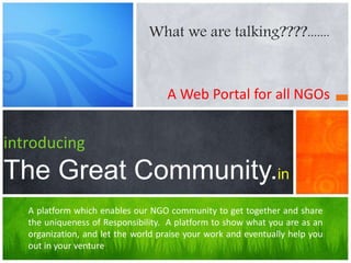 A Web Portal for all NGOs
introducing
The Great Community.in
A platform which enables our NGO community to get together and share
the uniqueness of Responsibility. A platform to show what you are as an
organization, and let the world praise your work and eventually help you
out in your venture.
What we are talking????.......
 