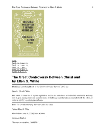 The Great Controversy Between Christ and by Ellen G. White                                                    1




Part I,
Part I, ch. 12, par. 15.
Part I, ch. 15, par. 16.
Part I, ch. 15, par. 2.
Part I, ch. 19, par. 25.
Part II, ch. 5, sec. 7.


The Great Controversy Between Christ and
by Ellen G. White
The Project Gutenberg EBook of The Great Controversy Between Christ and

Satan by Ellen G. White

This eBook is for the use of anyone anywhere at no cost and with almost no restrictions whatsoever. You may
copy it, give it away or re-use it under the terms of the Project Gutenberg License included with this eBook or
online at http://www.gutenberg.org/license

Title: The Great Controversy Between Christ and Satan

Author: Ellen G. White

Release Date: June 19, 2008 [Ebook #25833]

Language: English

Character set encoding: ISO 8859-1
 