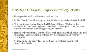 Dark Side Of Capital Requirement Regulations
• The capital of banks had started to slip to zero
• By 2010 banks were busy trying to sell their assets and maintain the CRR
• CRR requirement according to BASEL Accord II was 8% during the
recession, but analysts suggested to make it 12% in good times to allow
banks have an extra cushioning during bad times
• Securitized investments were of balance sheet items, which made the bank
raise more loans technically without any alteration in their reserve
requirement
• An innovative instruments discussed was CoCo Bonds-contingent
Convertible Bonds
Great Crise 2007-2010, Mayank Garg 10
 