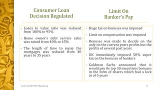 Consumer Loan
Decision Regulated
• Loans to value ratio was reduced
from 100% to 95%
• Home owner’s debt service ratio
was raised from 40% to 45%
• The length of time to repay the
mortgages was reduced from 40
years to 35 years
• Huge tax on bonuses was imposed
• Limit on compensation was imposed
• Bonuses was made to decide on the
only on the current years profits but the
profits of several past years
• UK immediately imposed 50% super
tax on the bonuses of bankers
• Goldman Sachs announced that it
would pay its top 30 executives bonuses
in the form of shares which had a lock
in of 5 years
Limit On
Banker’s Pay
Great Crise 2007-2010, Mayank Garg 11
 