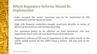 Which Regulatory Reforms Should Be
Implemented
• India escaped the worst recession due to its restriction of FDI
investments into the financial sector
• High risk financial institution bought enormous benefits in terms of
financing innovations and entrepreneurship
• For monetary policy to be effective ad limit systematic risk new
regulations must cover all non-bank financial institutions.
• Regulatory reforms of US was of importance to the entire world, so the
whole world waited till Dec 2009 when a reform bill was sent to the
Senate
Great Crise 2007-2010, Mayank Garg 12
 
