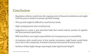 Conclusion
• Regulation reforms would raise the ongoing costs of financial institutions and might
limit the pace of nation’s economic growth strategy
• Thus growth might be difficult to reach former levels
• High unemployment rates would persist
• Suggestion to create a new powerful body that would control, monitor & regulate
the international capital flows
• BOD should face new legal responsibilities for transparency & accountability
• As business cycle would recur in free market economies, legal frauds would likely
recur due to the complexity of modern financial instruments & human nature
• Sarbanes-Oxley might change reporting & make legal frauds illegal!!!
Great Crise 2007-2010, Mayank Garg 14
 